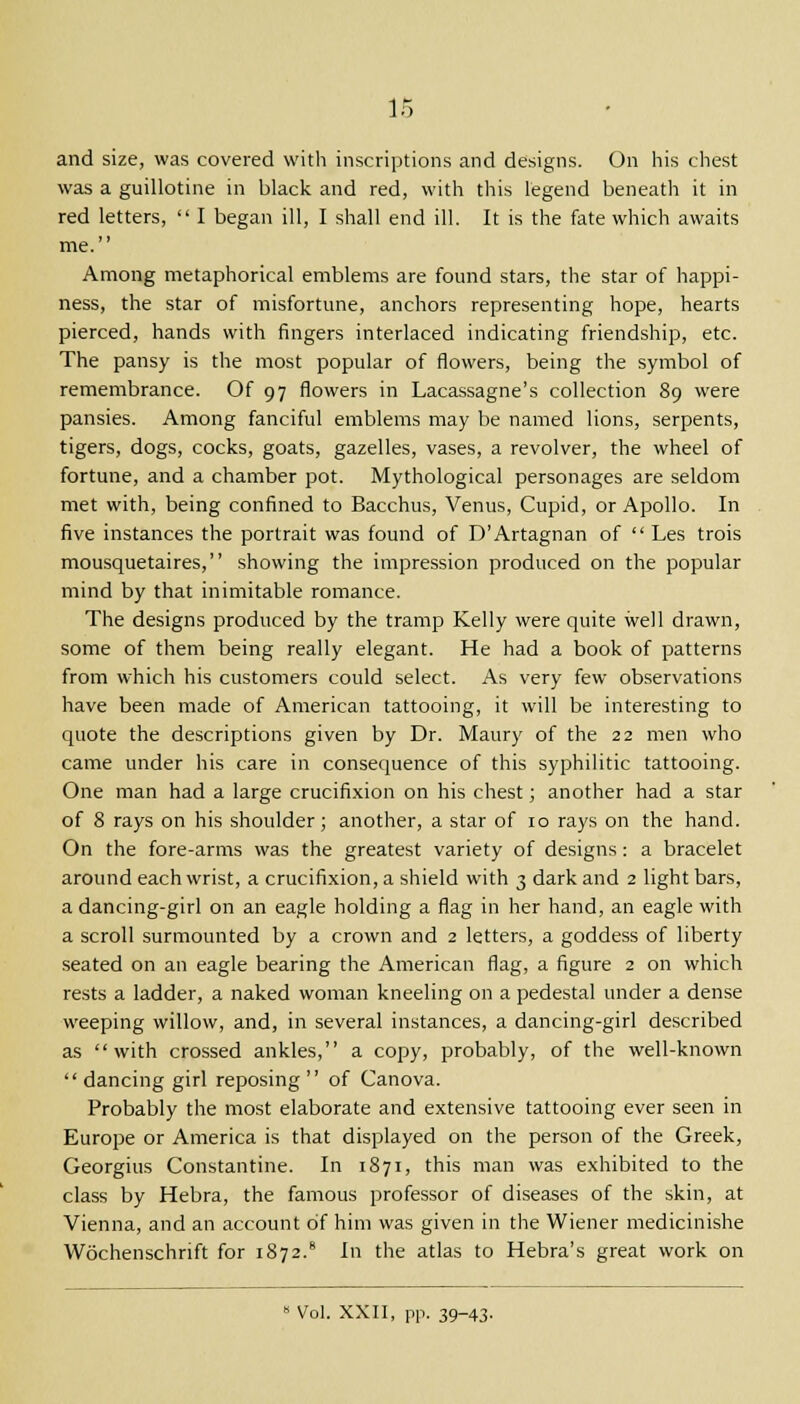 and size, was covered with inscriptions and designs. On his chest was a guillotine in black and red, with this legend beneath it in red letters,  I began ill, I shall end ill. It is the fate which awaits me. Among metaphorical emblems are found stars, the star of happi- ness, the star of misfortune, anchors representing hope, hearts pierced, hands with fingers interlaced indicating friendship, etc. The pansy is the most popular of flowers, being the symbol of remembrance. Of 97 flowers in Lacassagne's collection 89 were pansies. Among fanciful emblems may be named lions, serpents, tigers, dogs, cocks, goats, gazelles, vases, a revolver, the wheel of fortune, and a chamber pot. Mythological personages are seldom met with, being confined to Bacchus, Venus, Cupid, or Apollo. In five instances the portrait was found of D'Artagnan of  Les trois mousquetaires, showing the impression produced on the popular mind by that inimitable romance. The designs produced by the tramp Kelly were quite well drawn, some of them being really elegant. He had a book of patterns from which his customers could select. As very few observations have been made of American tattooing, it will be interesting to quote the descriptions given by Dr. Maury of the 22 men who came under his care in consequence of this syphilitic tattooing. One man had a large crucifixion on his chest; another had a star of 8 rays on his shoulder; another, a star of 10 rays on the hand. On the fore-arms was the greatest variety of designs: a bracelet around each wrist, a crucifixion, a shield with 3 dark and 2 light bars, a dancing-girl on an eagle holding a flag in her hand, an eagle with a scroll surmounted by a crown and 2 letters, a goddess of liberty seated on an eagle bearing the American flag, a figure 2 on which rests a ladder, a naked woman kneeling on a pedestal under a dense weeping willow, and, in several instances, a dancing-girl described as with crossed ankles, a copy, probably, of the well-known  dancing girl reposing  of Canova. Probably the most elaborate and extensive tattooing ever seen in Europe or America is that displayed on the person of the Greek, Georgius Constantine. In 1871, this man was exhibited to the class by Hebra, the famous professor of diseases of the skin, at Vienna, and an account of him was given in the Wiener medicinishe Wochenschrift for 1872.8 In the atlas to Hebra's great work on 8 Vol. XXII, pp. 39-43.