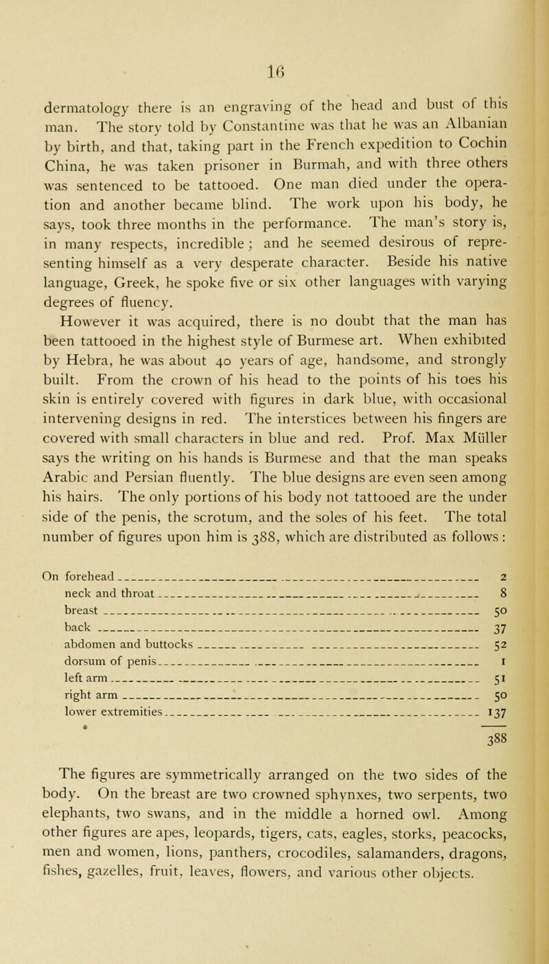 dermatology there is an engraving of the head and bust of this man. The story told by Constantine was that he was an Albanian by birth, and that, taking part in the French expedition to Cochin China, he was taken prisoner in Burmah, and with three others was sentenced to be tattooed. One man died under the opera- tion and another became blind. The work upon his body, he says, took three months in the performance. The man's story is, in many respects, incredible ; and he seemed desirous of repre- senting himself as a very desperate character. Beside his native language, Greek, he spoke five or six other languages with varying degrees of fluency. However it was acquired, there is no doubt that the man has been tattooed in the highest style of Burmese art. When exhibited by Hebra, he was about 40 years of age, handsome, and strongly built. From the crown of his head to the points of his toes his skin is entirely covered with figures in dark blue, with occasional intervening designs in red. The interstices between his fingers are covered with small characters in blue and red. Prof. Max Miiller says the writing on his hands is Burmese and that the man speaks Arabic and Persian fluently. The blue designs are even seen among his hairs. The only portions of his body not tattooed are the under side of the penis, the scrotum, and the soles of his feet. The total number of figures upon him is 388, which are distributed as follows : On forehead 2 neck and throat 1 8 breast 50 back 37 abdomen and buttocks 52 dorsum of penis 1 left arm 51 right arm 50 lower extremities 137 388 The figures are symmetrically arranged on the two sides of the body. On the breast are two crowned sphynxes, two serpents, two elephants, two swans, and in the middle a horned owl. Among other figures are apes, leopards, tigers, cats, eagles, storks, peacocks, men and women, lions, panthers, crocodiles, salamanders, dragons, fishes, gazelles, fruit, leaves, flowers, and various other objects.