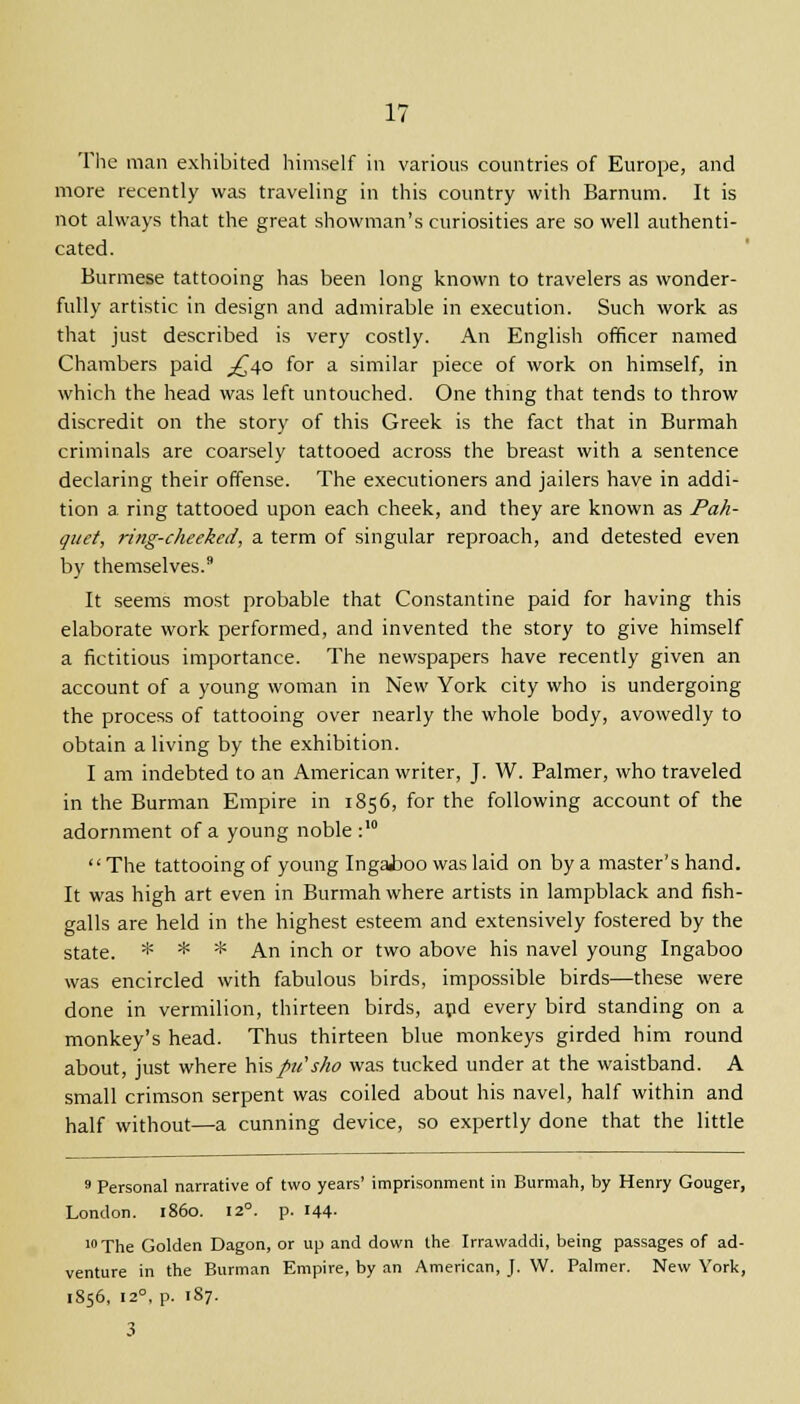 The man exhibited himself ill various countries of Europe, and more recently was traveling in this country with Barnum. It is not always that the great showman's curiosities are so well authenti- cated. Burmese tattooing has been long known to travelers as wonder- fully artistic in design and admirable in execution. Such work as that just described is very costly. An English officer named Chambers paid ^40 for a similar piece of work on himself, in which the head was left untouched. One thing that tends to throw discredit on the story of this Greek is the fact that in Burmah criminals are coarsely tattooed across the breast with a sentence declaring their offense. The executioners and jailers have in addi- tion a ring tattooed upon each cheek, and they are known as Pah- quet, ring-cheeked, a term of singular reproach, and detested even by themselves.9 It seems most probable that Constantine paid for having this elaborate work performed, and invented the story to give himself a fictitious importance. The newspapers have recently given an account of a young woman in New York city who is undergoing the process of tattooing over nearly the whole body, avowedly to obtain a living by the exhibition. I am indebted to an American writer, J. W. Palmer, who traveled in the Burman Empire in 1856, for the following account of the adornment of a young noble :10  The tattooing of young Ingaiioo was laid on by a master's hand. It was high art even in Burmah where artists in lampblack and fish- galls are held in the highest esteem and extensively fostered by the state. * * * An inch or two above his navel young Ingaboo was encircled with fabulous birds, impossible birds—these were done in vermilion, thirteen birds, apd every bird standing on a monkey's head. Thus thirteen blue monkeys girded him round about, just where his/>te's/io was tucked under at the waistband. A small crimson serpent was coiled about his navel, half within and half without—a cunning device, so expertly done that the little 9 Personal narrative of two years' imprisonment in Burmah, by Henry Gouger, London, i860. 12°. p. 144- 10 The Golden Dagon, or up and down the Irrawaddi, being passages of ad- venture in the Burman Empire, by an American, J. W. Palmer. New York, 1856, 12°, p. 187. 3