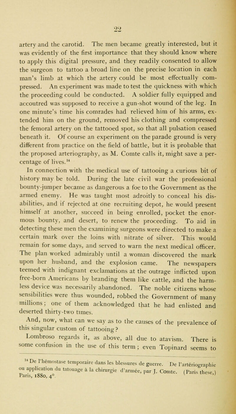 artery and the carotid. The men became greatly interested, but it was evidently of the first importance that they should know where to apply this digital pressure, and they readily consented to allow the surgeon to tattoo a broad line on the precise location in each man's limb at which the artery could be most effectually com- pressed. An experiment was made to test the quickness with which the proceeding could be conducted. A soldier fully equipped and accoutred was supposed to receive a gun-shot wound of the leg. In one minute's time his comrades had relieved him of his arms, ex- tended him on the ground, removed his clothing and compressed the femoral artery on the tattooed spot, so that all pulsation ceased beneath it. Of course an experiment on the parade ground is very different from practice on the field of battle, but it is probable that the proposed arteriography, as M. Comte calls it, might save a per- centage of lives. In connection with the medical use of tattooing a curious bit of history may be told. During the late civil war the professional bounty-jumper became as dangerous a foe to the Government as the armed enemy. He was taught most adroitly to conceal his dis- abilities, and if rejected at dne recruiting depot, he would present himself at another, succeed in being enrolled, pocket the enor- mous bounty, and desert, to renew the proceeding. To aid in detecting these men the examining surgeons were directed to make a certain mark over the loins with nitrate of silver. This would remain for some days, and served to warn the next medical officer. The plan worked admirably until a woman discovered the mark upon her husband, and the explosion came. The newspapers teemed with indignant exclamations at the outrage inflicted upon free-born Americans by branding them like cattle, and the harm- less device was necessarily abandoned. The noble citizens whose sensibilities were thus wounded, robbed the Government of many millions; one of them acknowledged that he had enlisted and deserted thirty-two times. And, now, what can we say as to the causes of the prevalence of this singular custom of tattooing? Lombroso regards it, as above, all due to atavism. There is some confusion in the use of this term ; even Topinard seems to  De l-hemosta.se temporal dans les blessures de guerre. De l'arteriographie application du tatouage a la chirurgie d'armee, par ]. Comte. (Paris these ) ins, 1880, 40 ' ou Paris,