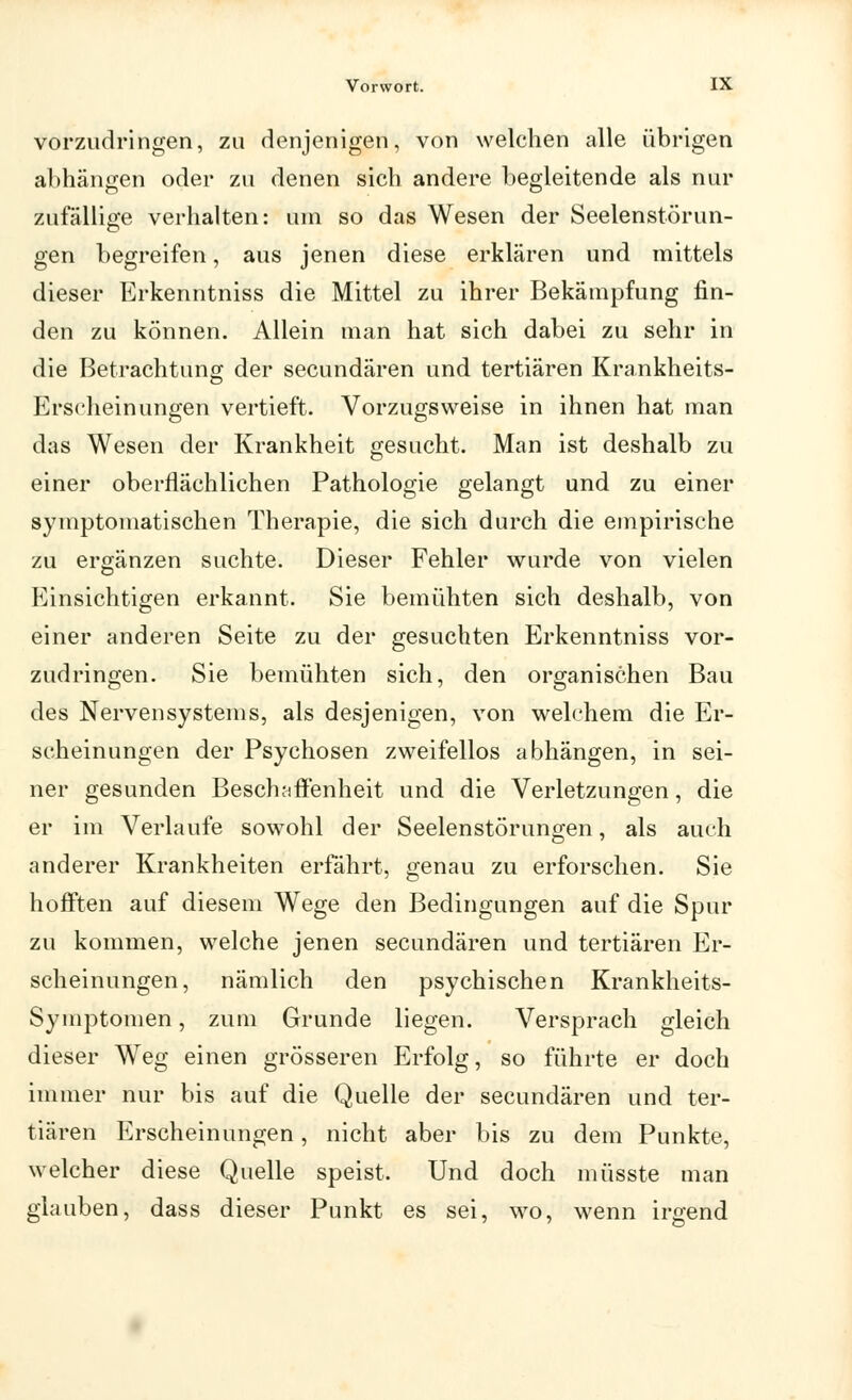 vorzudringen, zu denjenigen, von welchen alle übrigen abhängen oder zu denen sich andere begleitende als nur zufällige verhalten: um so das Wesen der Seelenstörun- gen begreifen, aus jenen diese erklären und mittels dieser Erkenntniss die Mittel zu ihrer Bekämpfung fin- den zu können. Allein man hat sich dabei zu sehr in die Betrachtung der secundären und tertiären Krankheits- Erseheinungen vertieft. Vorzugsweise in ihnen hat man das Wesen der Krankheit gesucht. Man ist deshalb zu einer oberflächlichen Pathologie gelangt und zu einer symptomatischen Therapie, die sich durch die empirische zu ergänzen suchte. Dieser Fehler wurde von vielen Einsichtigen erkannt. Sie bemühten sich deshalb, von einer anderen Seite zu der gesuchten Erkenntniss vor- zudringen. Sie bemühten sich, den organischen Bau des Nervensystems, als desjenigen, von welchem die Er- scheinungen der Psychosen zweifellos abhängen, in sei- ner gesunden Beschaffenheit und die Verletzungen, die er im Verlaufe sowohl der Seelenstörungen, als auch anderer Krankheiten erfährt, genau zu erforschen. Sie hofften auf diesem Wege den Bedingungen auf die Spur zu kommen, welche jenen secundären und tertiären Er- scheinungen, nämlich den psychischen Krankheits- Symptomen , zum Grunde liegen. Versprach gleich dieser Weg einen grösseren Erfolg, so führte er doch immer nur bis auf die Quelle der secundären und ter- tiären Erscheinungen, nicht aber bis zu dem Punkte, welcher diese Quelle speist. Und doch müsste man glauben, dass dieser Punkt es sei, wo, wenn irgend