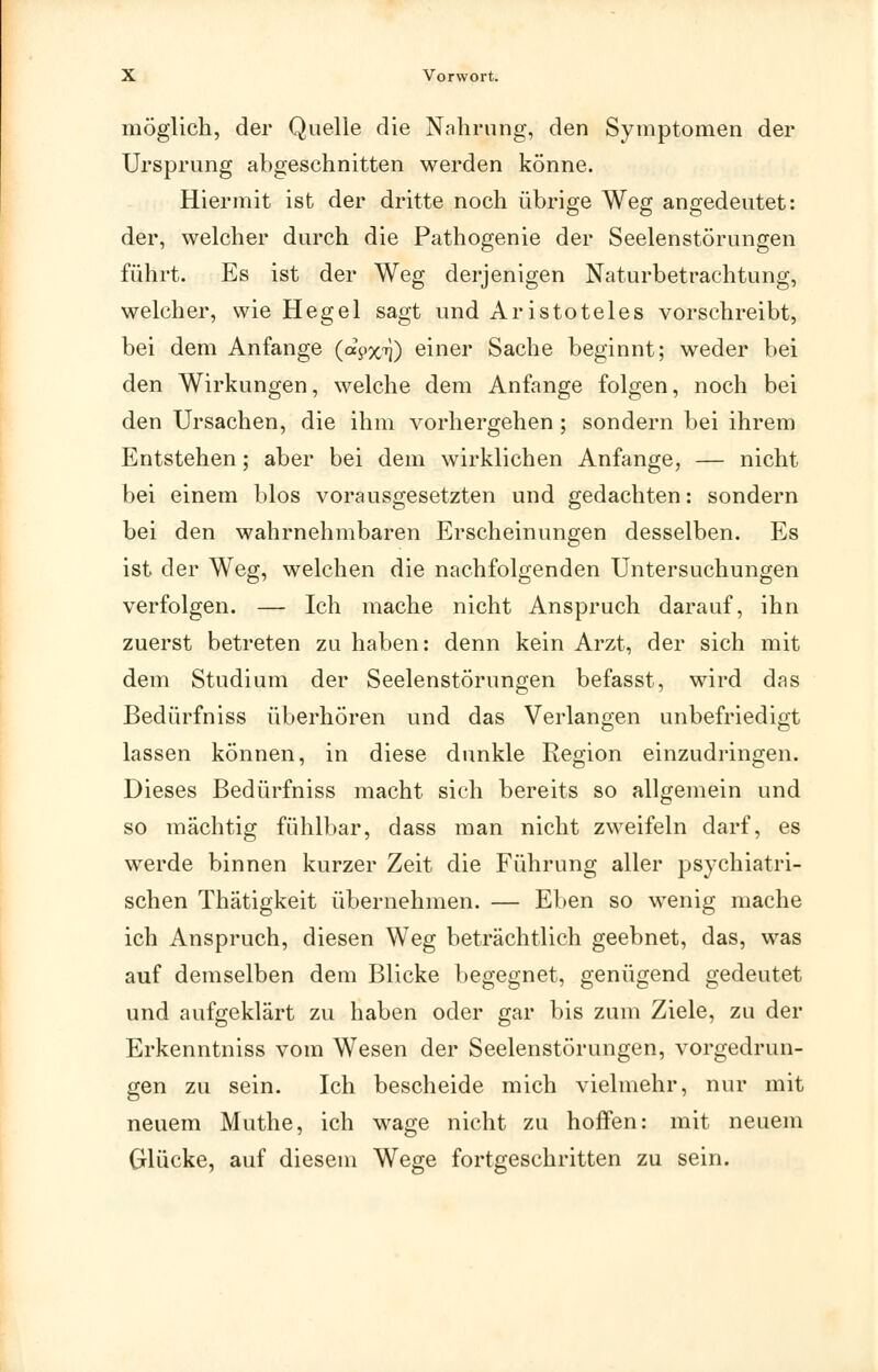 möglicli, der Quelle die Nahrung, den Symptomen der Ursprung abgeschnitten werden könne. Hiermit ist der dritte noch übrige Weg angedeutet: der, welcher durch die Pathogenie der Seelenstörungen führt. Es ist der Weg derjenigen Naturbetrachtung, welcher, wie Hegel sagt und Aristoteles vorschreibt, bei dem Anfange (apx'^) einer Sache beginnt; weder bei den Wirkungen, welche dem Anfange folgen, noch bei den Ursachen, die ihm vorhergehen ; sondern bei ihrem Entstehen; aber bei dem wirklichen Anfange, — nicht bei einem blos vorausgesetzten und gedachten: sondern bei den wahrnehmbaren Erscheinungen desselben. Es ist der Weg, welchen die nachfolgenden Untersuchungen verfolgen. — Ich mache nicht Anspruch darauf, ihn zuerst betreten zu haben: denn kein Arzt, der sich mit dem Studium der Seelenstörungen befasst, wird das Bedürfniss überhören und das Verlangen unbefriedigt lassen können, in diese dunkle Region einzudringen. Dieses Bedürfniss macht sich bereits so allgemein und so mächtig fühlbar, dass man nicht zweifeln darf, es werde binnen kurzer Zeit die Führung aller psychiatri- schen Thätigkeit übernehmen. — Eben so wenig mache ich Anspruch, diesen Weg beträchtlich geebnet, das, was auf demselben dem Blicke begegnet, genügend gedeutet und aufgeklärt zu haben oder gar bis zum Ziele, zu der Erkenntniss vom Wesen der Seelenstörungen, vorgedrun- gen zu sein. Ich bescheide mich vielmehr, nur mit neuem Muthe, ich wage nicht zu hoffen: mit neuem Glücke, auf diesem Wege fortgeschritten zu sein.