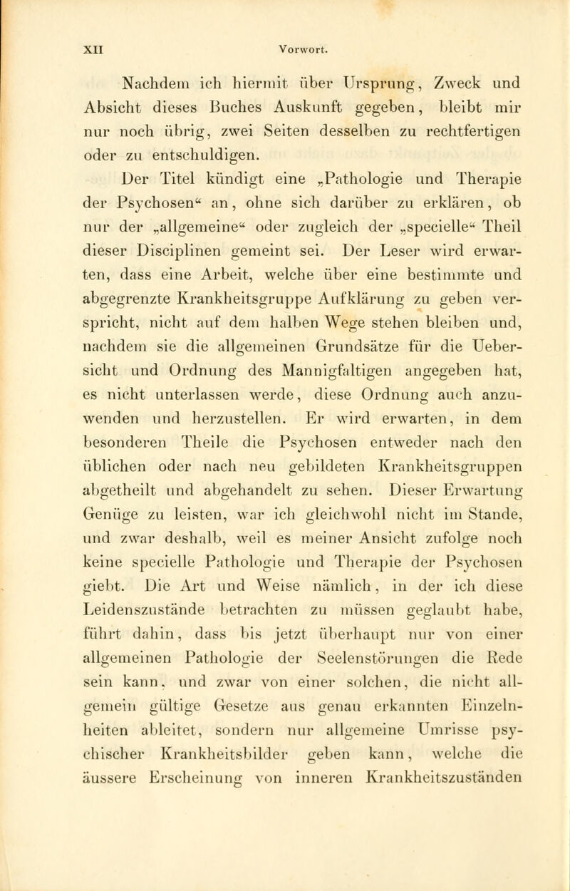 Nachdem ich hiermit über Ursprung, Zweck und Absicht dieses Buches Auskunft gegeben, bleibt mir nur noch übrig, zwei Seiten desselben zu rechtfertigen oder zu entschuldigen. Der Titel kündigt eine „Pathologie und Therapie der Psychosen an, ohne sich darüber zu erklären, ob nur der „allgemeine oder zugleich der „specielle Theil dieser Disciplinen gemeint sei. Der Leser wird erwar- ten, dass eine Arbeit, welche über eine bestimmte und abgegrenzte Krankheitsgruppe Aufklärung zu geben ver- spricht, nicht auf dem halben Wege stehen bleiben und, nachdem sie die allgemeinen Grundsätze für die Ueber- sicht und Ordnung des Mannigfaltigen angegeben hat, es nicht unterlassen werde, diese Ordnung auch anzu- wenden und herzustellen. Er wird erwarten, in dem besonderen Theile die Psychosen entweder nach den üblichen oder nach neu gebildeten Krankheitsgruppen abgetheilt und abgehandelt zu sehen. Dieser Erwartung Genüge zu leisten, war ich gleichwohl nicht im Stande, und zwar deshalb, weil es meiner Ansicht zufolge noch keine specielle Pathologie und Therapie der Psychosen giebt. Die Art und Weise nämlich, in der ich diese Leidenszustände betrachten zu müssen geglaubt habe, führt dahin, dass bis jetzt überhaupt nur von einer allgemeinen Pathologie der Seelenstörungen die Rede sein kann, und zwar von einer solchen, die nicht all- gemein gültige Gesetze aus genau erkannten Einzeln- lieiten ableitet, sondern nur allgemeine Umrisse psy- chischer Krankheitsbilder geben kann, welche die äussere Erscheinung von inneren Krankheitszuständen