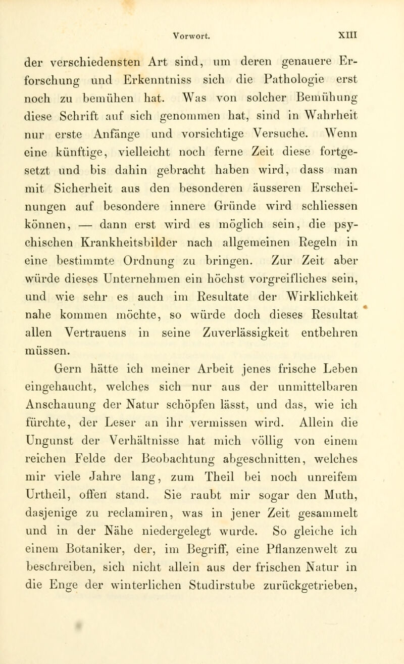 der verschiedensten Art sind, um deren genauere Er- forschung und Erkenntniss sich die Pathologie erst noch zu bemühen hat. Was von solcher Bemühung diese Schrift auf sich genommen hat, sind in Wahrheit nur erste Anfänge und vorsichtige Versuche. Wenn eine künftige, vielleicht noch ferne Zeit diese fortge- setzt und bis dahin gebracht haben wird, dass man mit Sicherheit aus den besonderen äusseren Erschei- nungen auf besondere innere Gründe wird schliessen können, — dann erst wird es möglich sein, die psy- chischen Krankheitsbilder nach allgemeinen Regeln in eine bestimmte Ordnung zu bringen. Zur Zeit aber würde dieses Unternehmen ein höchst vorgreifliches sein, und wie sehr es auch im Resultate der Wirklichkeit nahe kommen möchte, so würde doch dieses Resultat allen Vertrauens in seine Zuverlässigkeit entbehren müssen. Gern hätte ich meiner Arbeit jenes frische Leben eingehaucht, welches sich nur aus der unmittelbaren Anschauung der Natur schöpfen lässt, und das, wie ich fürchte, der Leser an ihr vermissen wird. Allein die Ungunst der Verhältnisse hat mich völlig von einem reichen Felde der Beobachtung abgeschnitten, welches mir viele Jahre lang, zum Theil bei noch unreifem Urtheil, offen stand. Sie raubt mir sogar den Muth, dasjenige zu reclamiren, was in jener Zeit gesammelt und in der Nähe niedergelegt wurde. So gleiche ich einem Botaniker, der, im Begriff, eine Pflanzenwelt zu beschreiben, sich nicht allein aus der frischen Natur in die Enge der winterlichen Studirstube zurückgetrieben,