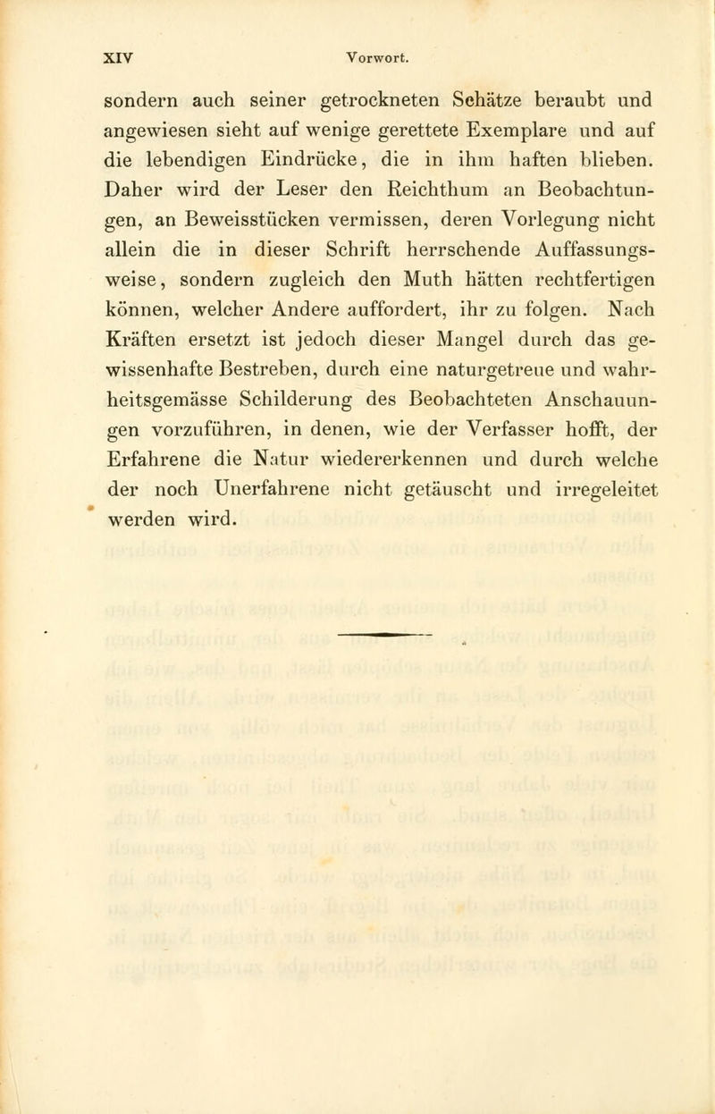 sondern auch seiner getrockneten Sehätze beraubt und angewiesen sieht auf wenige gerettete Exemplare und auf die lebendigen Eindrücke, die in ihm haften blieben. Daher wird der Leser den Reichthum an Beobachtun- gen, an Beweisstücken vermissen, deren Vorlegung nicht allein die in dieser Schrift herrschende Auffassungs- weise, sondern zugleich den Muth hätten rechtfertigen können, welcher Andere auffordert, ihr zu folgen. Nach Kräften ersetzt ist jedoch dieser Mangel durch das ge- wissenhafte Bestreben, durch eine naturgetreue und wahr- heitsgemässe Schilderung des Beobachteten Anschauun- gen vorzuführen, in denen, wie der Verfasser hofft, der Erfahrene die Natur wiedererkennen und durch welche der noch Unerfahrene nicht getäuscht und irregeleitet werden wird.