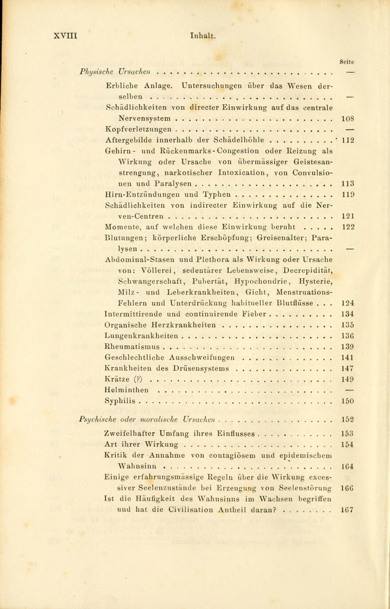 Seite Physische Ursachen , — Erbliche Anlage. Untersuchungen über das Wesen der- selben ♦ — Schädlichkeiten von directer Einwirkung auf das centrale Nervensystem 108 Kopfverletzungen — Aftergebilde innerhalb der Schädelhöhle '112 Gehirn- und Rückenmarks-Congestion oder Reizung als Wirkung oder Ursache von übermässiger Geistesan- strengung, narkotischer Intoxication, von Convulsio- nen und Paralysen 113 Hirn-Entzündungen und Typhen 119 Schädlichkeiten von indirecter Einwirkung auf die Ner- ven-Centren 121 Momente, auf welchen diese Einwirkung beruht 122 Blutungen; körperliche Erschöpfung; Greisenalter; Para- lysen . — Abdominal-Stasen und Plethora als Wirkung oder Ursache von: Völlerei, sedeutärer Lebensweise, Decrepidität, Schwangerschaft, Pubertät, Hypochondrie, Hysterie, Milz- und Leberkrankheiten, Gicht, Menstruations- Fehlern und Unterdrückung habitueller Blutflüsse . . . 124 Intermittirende und continuirende Fieber ISi Organische Herzkrankheiten 135 Lungenkrankheiten 136 Rheumatismus 139 Geschlechtliche Ausschweifungen 141 Krankheiten des Drüsensystems 147 Krätze (?) 149 Helminthen — Syphilis 150 Psychische oder moralische Ursachen 152 Zweifelhafter Umfang ihres Einflusses 153 Art ihrer Wirkung 154 Kritik der Annahme von contagiösem und epidemischem Wahnsinn 1G4 Einige erfahrungsmässige Regeln über die Wirkung exces- siver Seelenzustände bei Erzeugung von Seelenstörung 166 Ist die Häufigkeit des Wahnsinns im Wachsen begriffen und hat die Civilisation Antheil daran? 167