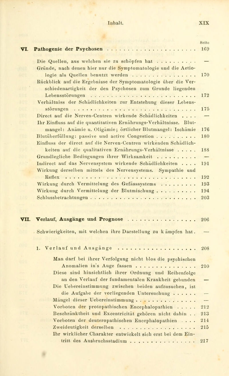 Seite VI. Pathogenie der Psychosen 169 Die Quellen, aus welchen sie zu schöpfen hat — Gründe, nach denen hier nur die Symptomatologie und die Aetio- logie als Quellen benutzt werden 170 Rückblick auf die Ergebnisse der Symptomatologie über die Ver- schiedenartigkeit der den Psychosen zum Grunde liegenden Lebensstörungen 172 Verhältniss der Schädlichkeiten zur Entstehung dieser Lebens- störungen 175 Direct auf die Nerven-Centren wirkende Schädlichkeiten .... — Ihr Einfluss auf die quantitativen Ernährungs-Verhältnisse. Blut- mangel: Anämie u. Oligämie; örtlicher Blutmangel: Ischämie 176 Blutüberfüllung: passive und active Congestion 180 Einfluss der direct auf die Nerven-Centren wirkenden Schädlich- keiten auf die qualitativen Ernährungs-Verhältnisse 188 Grundlegliche Bedingungen ihrer Wirksamkeit — Indirect auf das Nervensystem wirkende Schädlichkeiten .... 191 Wirkung derselben mittels des Nervensystems. Sympathie und Reflex 192 Wirkung durch Vermittelung des Gefässsystems 193 Wirkung durch Vermittelung der Blutmischung 194 Schlussbetrachtnngen 203 VII. Verlauf, Ausgänge und Prognose 206 . Schwierigkeiten, mit welchen ihre Darstellung zu kämpfen hat. — 1. VerlaufundAusgänge 208 Man darf bei ihrer Verfolgung nicht blos die psychischen Anomalien in's Auge fassen 210 Diese sind hinsichtlich ihrer Ordnung und Reihenfolge an den Verlauf der fundamentalen Krankheit gebunden — Die Uebereinstimmung zwischen beiden aufzusuchen, ist die Aufgabe der vorliegenden Untersuchung — Mängel dieser Uebereinstimmung — Vorboten der protopathischen Encephalopathien 212 Beschränktheit und Excentricität gehören nicht dahin . . 213 Vorboten der deuteropathischen Encephalopathien .... 214 Zweideutigkeit derselben 215 Ihr wirklicher Charakter entwickelt sich ei'st bei dem Ein- tritt des Ausbruchsstadium 217