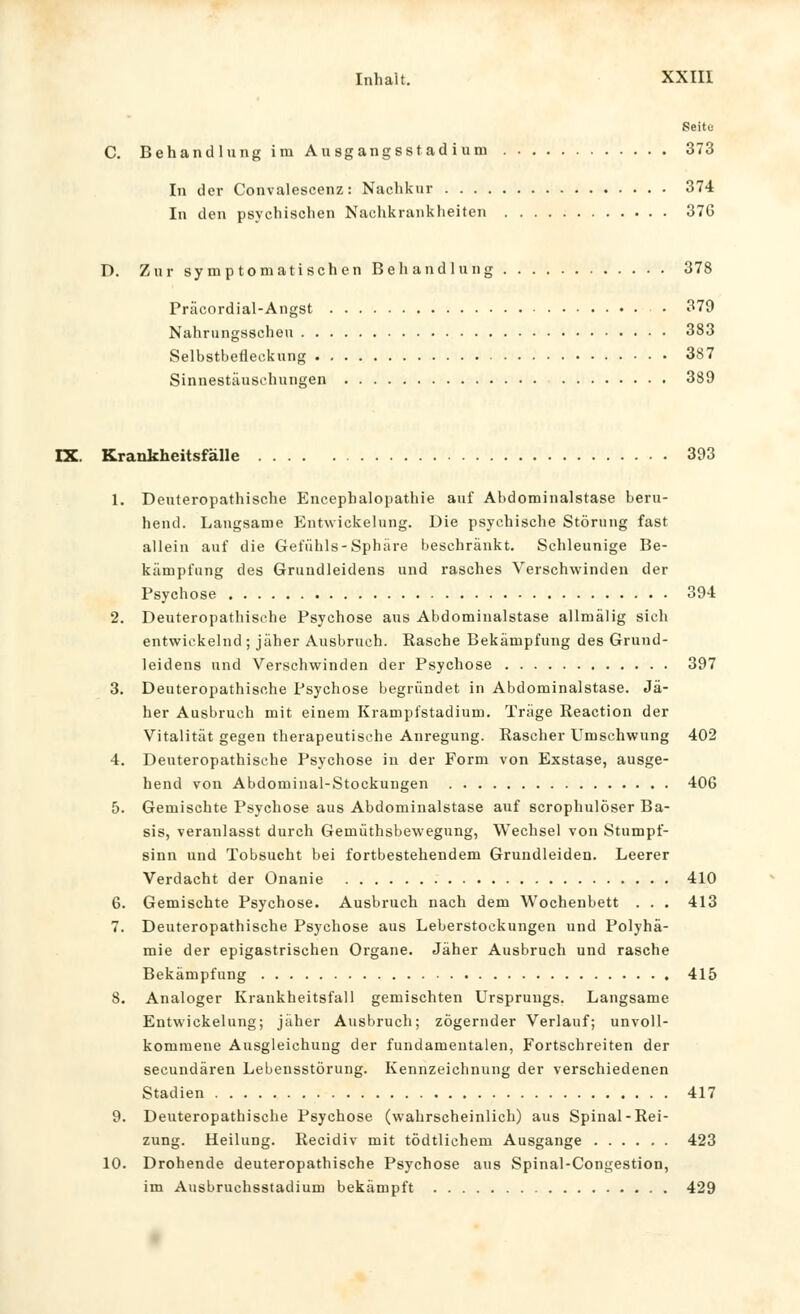 Seite C. Behandlung im Ausgangsstadium 373 In der Convalescenz: Nachkur 374 In den psychischen Nachkranklieiten 376 D. Zur symptomatischen Behandlung 378 Präcordial-Angst • 379 Nahrungsscheu 383 Selbstbeileckung 387 Sinnestäuschungen 389 IX. Krankheitsfälle 393 1. Deuteropathische Encephalopathie auf Abdominalstase beru- hend. Langsame Entwickelung. Die psychische Störung fast allein auf die Gefühls-Sphäre beschränkt. Schleunige Be- kämpfung des Grundleidens und rasches Verschwinden der Psychose 394 2. Deuteropathische Psychose aus Abdominalstase allmälig sich entwickelnd; jäher Ausbruch. Rasche Bekämpfung des Grund- leidens und Verschwinden der Psychose 397 3. Deuteropathische Psychose begründet in Abdominalstase. Jä- her Ausbruch mit einem Krampfstadium. Träge Reaction der Vitalität gegen therapeutische Anregung. Rascher Umschwung 402 4. Deuteropathische Psychose in der Form von Exstase, ausge- hend von Abdominal-Stockungen 406 5. Gemischte Psychose aus Abdominalstase auf scrophulöser Ba- sis, veranlasst durch Gemüthsbewegung, Wechsel von Stumpf- sinn und Tobsucht bei fortbestehendem Grundleiden. Leerer Verdacht der Onanie 410 6. Gemischte Psychose. Ausbruch nach dem Wochenbett . . . 413 7. Deuteropathische Psychose aus Leberstockungen und Polyhä- mie der epigastrischen Organe. Jäher Ausbruch und rasche Bekämpfung 415 8. Analoger Krankheitsfall gemischten Ursprungs. Langsame Entwickelung; jäher Ausbruch; zögernder Verlauf; unvoll- kommene Ausgleichung der fundamentalen, Fortschreiten der secundären Lebensstörung. Kennzeichnung der verschiedenen Stadien 417 9. Deuteropathische Psychose (wahrscheinlich) aus Spinal-Rei- zung. Heilung. Recidiv mit tödtlichem Ausgange 423 10. Drohende deuteropathische Psychose aus Spinal-Congestion, im Ausbruchsstadium bekämpft 429