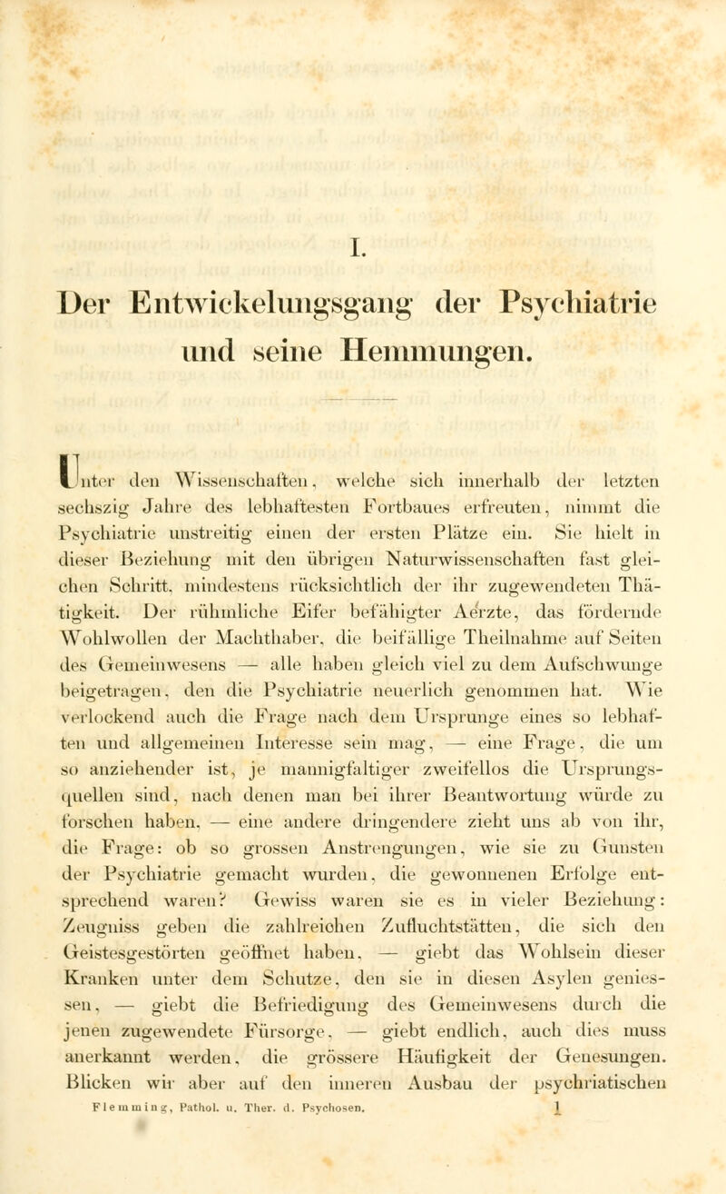 Der Entwickelungsgang- der Psychiatrie und seine Hemmungen. LintiT Jen Wissenschaften, welche sich innerhalb der letzten sechszig Jahre des lebhaftesten Fortbaues erfreuten, nimmt die Psychiatrie unstreitig einen der ersten Plätze ein. Sie hielt in dieser Beziehung mit den übrigen Naturwissenschaften fest glei- chen Schritt, mindestens rücksichtlich der ihr zugewendeten Thä- tigkeit. Der rühmliche Eifer befähigter Aerzte, das fördernde Wohlwollen der Machthaber, die beifällige Theilnahme auf Seiten des Gemeinwesens — alle haben gleich viel zu dem Aufschwimge beigetragen, den die Psychiatrie neuerlich genommen hat. Wie verlockend auch die Frage nach dem Ursprünge eines so lebhaf- ten und allo'emeinen Interesse sein mag, — eine Frage, die um so anziehender ist, je mannigfaltiger zweifellos die Ursprungs- quellen sind, nach denen man bei ihrer Beantwortung würde zu forschen haben, — eine andere dringendere zieht uns ab von ihr, die Frage: ob so grossen Anstrengungen, wie sie zu Gunsten der Psychiatrie gemacht wurden, die gewonnenen Erfolge ent- sprechend waren? Gewiss waren sie es in vieler Beziehung: Zeugniss geben die zahlreichen Zutluchtstätten, die sich den Geistesgestörten geöffnet haben, — giebt das Wohlsein dieser Kranken unter dem Schutze, den sie in diesen Asylen genies- sen, — giebt die Befriedigung des Gemeinwesens durch die jenen zugewendete Fürsorge. — giebt endlich, auch dies muss anerkannt werden, die grössere Häufigkeit der Genesungen. Blicken wu' aber auf den inneren Ausbau der psychriatischen Flemmiug, Pathol. u. Ther. rl. Psvo-hosen. 1