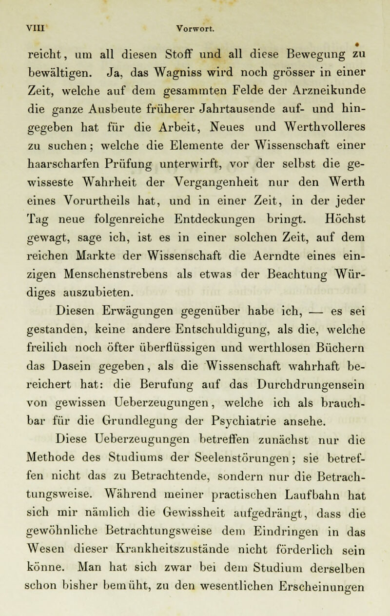 • reicht, um all diesen Stoff und all diese Bewegung zu bewältigen. Ja, das Wagniss wird noch grösser in einer Zeit, welche auf dem gesamraten Felde der Arzneikunde die ganze Ausbeute früherer Jahrtausende auf- und hin- gegeben hat für die Arbeit, Neues und Werthvolleres zu suchen; welche die Elemente der Wissenschaft einer haarscharfen Prüfung unterwirft, vor der selbst die ge- wisseste Wahrheit der Vergangenheit nur den Werth eines Vorurtheils hat, und in einer Zeit, in der jeder Tag neue folgenreiche Entdeckungen bringt. Höchst gewagt, sage ich, ist es in einer solchen Zeit, auf dem reichen Markte der Wissenschaft die Aerndte eines ein- zigen Menschenstrebens als etwas der Beachtung Wür- diges auszubieten. Diesen Erwägungen gegenüber habe ich, — es sei gestanden, keine andere Entschuldigung, als die, welche freilich noch öfter überflüssigen und werthlosen Büchern das Dasein gegeben, als die Wissenschaft wahrhaft be- reichert hat: die Berufung auf das Durchdrungensein von gewissen Ueberzeugungen, welche ich als brauch- bar für die Grundlegung der Psychiatrie ansehe. Diese Ueberzeugungen betreffen zunächst nur die Methode des Studiums der Seelenstörungen; sie betref- fen nicht das zu Betrachtende, sondern nur die Betrach- tungsweise. Während meiner practischen Laufbahn hat sich mir nämlich die Gewissheit aufgedrängt, dass die gewöhnliche Betrachtungsweise dem Eindringen in das Wesen dieser Krankheitszustände nicht förderlich sein könne. Man hat sich zwar bei dem Studium derselben schon bisher bemüht, zu den wesentlichen Erscheinungen