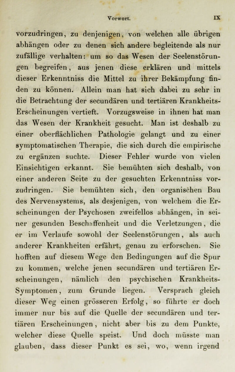 vorzudringen, zu denjenigen, von welchen alle übrigen abhängen oder zu denen sich andere begleitende als nur zufällige verhalten: um so das Wesen der Seelenstörun- gen begreifen, aus jenen diese erklären und mittels dieser Erkenntniss die Mittel zu ihrer Bekämpfung fin- den zu können. Allein man hat sich dabei zu sehr in die Betrachtung der secundären und tertiären Krankheits- Erscheinungen vertieft. Vorzugsweise in ihnen hat man das Wesen der Krankheit gesucht. Man ist deshalb zu einer oberflächlichen Pathologie gelangt und zu einer symptomatischen Therapie, die sich durch die empirische zu ergänzen suchte. Dieser Fehler wurde von vielen Einsichtigen erkannt. Sie bemühten sich deshalb, von einer anderen Seite zu der gesuchten Erkenntniss vor- zudringen. Sie bemühten sich, den organischen Bau des Nervensystems, als desjenigen, von welchem die Er- scheinungen der Psychosen zweifellos abhängen, in sei- ner gesunden Beschaffenheit und die Verletzungen, die er im Verlaufe sowohl der Seelenstörungen, als auch anderer Krankheiten erfährt, genau zu erforschen. Sie hofften auf diesem Wege den Bedingungen auf die Spur zu kommen, welche jenen secundären und tertiären Er- scheinungen, nämlich den psychischen Krankheits- Symptomen, zum Grunde liegen. Versprach gleich dieser Weg einen grösseren Erfolg, so führte er doch immer nur bis auf die Quelle der secundären und ter- tiären Erscheinungen, nicht aber bis zu dem Punkte, welcher diese Quelle speist. Und doch müsste man glauben, dass dieser Punkt es sei, wo, wenn irgend