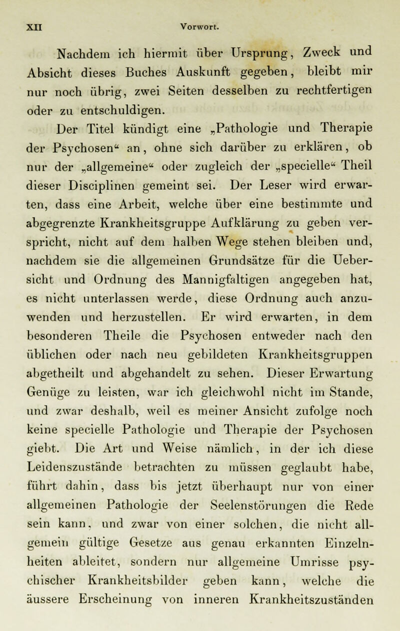 Nachdem ich hiermit über Ursprung, Zweck und Absicht dieses Buches Auskunft gegeben, bleibt mir nur noch übrig, zwei Seiten desselben zu rechtfertigen oder zu entschuldigen. Der Titel kündigt eine „Pathologie und Therapie der Psychosen an, ohne sich darüber zu erklären, ob nur der „allgemeine oder zugleich der „specielle Theil dieser Disciplinen gemeint sei. Der Leser wird erwar- ten, dass eine Arbeit, welche über eine bestimmte und abgegrenzte Krankheitsgruppe Aufklärung zu geben ver- spricht, nicht auf dem halben Wege stehen bleiben und, nachdem sie die allgemeinen Grundsätze für die Ueber- sicht und Ordnung des Mannigfaltigen angegeben hat, es nicht unterlassen werde, diese Ordnung auch anzu- wenden und herzustellen. Er wird erwarten, in dem besonderen Theile die Psychosen entweder nach den üblichen oder nach neu gebildeten Krankheitsgruppen abgetheilt und abgehandelt zu sehen. Dieser Erwartung Genüge zu leisten, war ich gleichwohl nicht im Stande, und zwar deshalb, weil es meiner Ansicht zufolge noch keine specielle Pathologie und Therapie der Psychosen giebt. Die Art und Weise nämlich, in der ich diese Leidenszustände betrachten zu müssen geglaubt habe, führt dahin, dass bis jetzt überhaupt nur von einer allgemeinen Pathologie der Seelenstörungen die Rede sein kann, und zwar von einer solchen, die nicht all- gemein gültige Gesetze aus genau erkannten Einzeln- heiten ableitet, sondern nur allgemeine Umrisse psy- chischer Krankheitsbilder geben kann, welche die äussere Erscheinung von inneren Krankheitszuständen