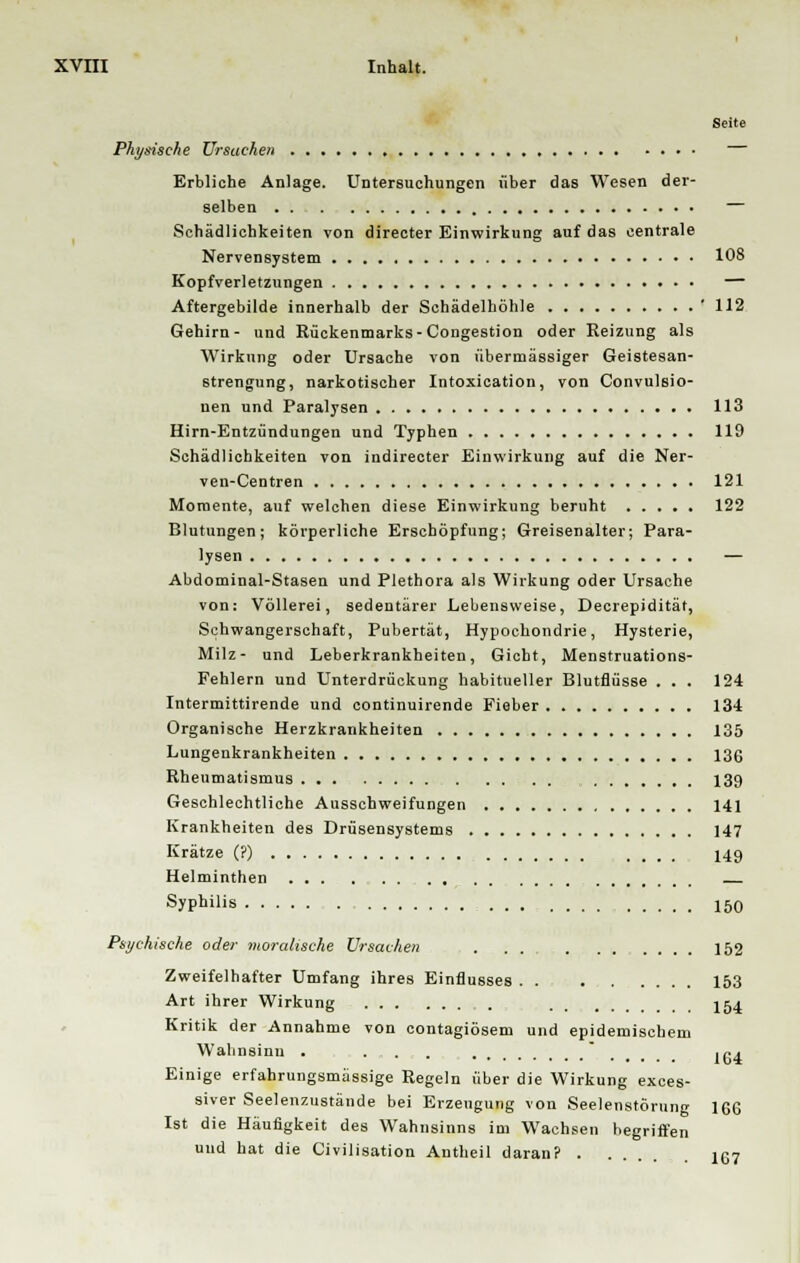 Seite Physische Ursache» — Erbliche Anlage. Untersuchungen über das Wesen der- selben — Schädlichkeiten von directer Einwirkung auf das centrale Nervensystem 108 Kopfverletzungen — Aftergebilde innerhalb der Schädelhöhle ' 112 Gehirn- und Rückenmarks-Congestion oder Reizung als Wirkung oder Ursache von übermässiger Geistesan- strengung, narkotischer Intoxication, von Convulsio- nen und Paralysen 113 Hirn-Entzündungen und Typhen 119 Schädlichkeiten von indirecter Einwirkung auf die Ner- ven-Centren 121 Momente, auf welchen diese Einwirkung beruht 122 Blutungen; körperliche Erschöpfung; Greisenalter; Para- lysen — Abdominal-Stasen und Plethora als Wirkung oder Ursache von: Völlerei, sedentärer Lebensweise, Decrepidität, Schwangerschaft, Pubertät, Hypochondrie, Hysterie, Milz- und Leberkrankheiten, Gicht, Menstruations- Fehlern und Unterdrückung habitueller Blutflüsse . . . 124 Intermittirende und continuirende Fieber 134 Organische Herzkrankheiten 135 Lungenkrankheiten 136 Rheumatismus 139 Geschlechtliche Ausschweifungen 141 Krankheiten des Drüsensystems 147 Krätze (?) .... 149 Helminthen Syphilis 150 Psychische oder moralische Ursachen 152 Zweifelhafter Umfang ihres Einflusses . . 153 Art ihrer Wirkung 154 Kritik der Annahme von contagiösem und epidemischem Wahnsinn . . . .  Igi Einige erfahrungsmässige Regeln über die Wirkung exces- siver Seelenzustände bei Erzeugung von Seelenstörung 1G6 Ist die Häufigkeit des Wahnsinns im Wachsen begriffen und hat die Civilisation Antheil daran? 167