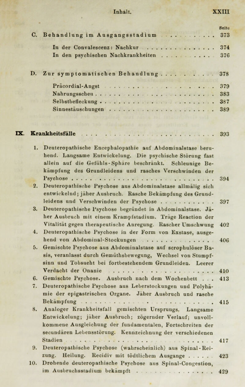 Seite C. Behandlung im Ausgangsstadium .. . ... 373 In der Convalescenz: Nachkur 374 In den psychischen Nachkrankheiten . . . .... 376 D. Zur symptomatischen Behandlung ...... . . 378 Präcordial-Angst . 379 Nahrungsscheu ... 383 Selbstbefleckung ... . 387 Sinnestäuschungen 389 IX. Krankheitsfälle . . . 393 1. Deuteropathi8che Encephalopathie auf Abdominalstase beru- hend. Langsame Entwickelung. Die psychische Störung fast allein auf die Gefühls-Sphäre beschränkt. Schleunige Be- kämpfung des Grundleidens und rasches Verschwinden der Psychose . . 394 2. Deuteropathische Psychose ans Abdominalstase allmälig sich entwickelnd ; jäher Ausbruch. Rasche Bekämpfung des Grund- leidens und Verschwinden der Psychose 397 3. Deuteropathische Psychose begründet in Abdominalstase. Jä- her Ausbruch mit einem Krampfstudium. Trage Reaction der Vitalität gegen therapeutische Anregung. Rascher Umschwung 402 4. Deuteropathische Psychose in der Form von Exstase, ausge- hend von Abdominal-Stockuugen 406 5. Gemischte Psychose aus Abdominalstase auf scrophulöser Ba- sis, veranlasst durch Gemüthsbewegnng, Wechsel von Stumpf- sinn und Tobsucht bei fortbestehendem Grundleiden. Leerer Verdacht der Onanie 410 6. Gemischte Psychose. Ausbruch nach dem Wochenbett . 413 7. Deuteropathische Psychose aus Leberstockungen und Polyhä- mie der epigastrischen Organe. Jäher Ausbruch und rasche Bekämpfung . .... . . . 415 8. Analoger Krankheitsfall gemischten Ursprungs. Langsame Entwickelung; jäher Ausbruch; zögernder Verlauf; unvoll- kommene Ausgleichung der fundamentalen, Fortschreiten der seeundären Lebensstörung. Kennzeichnung der verschiedenen Stadien ... ... ... 417 9. Deuteropathische Psychose (wahrscheinlich) aus Spinal-Rei- zung. Heilung. Recidiv mit tödtlichem Ausgange 423 10. Drohende deuteropathische Psychose aus Spinal-Congestion, im Ausbruchsstadium bekämpft . . . . . 429