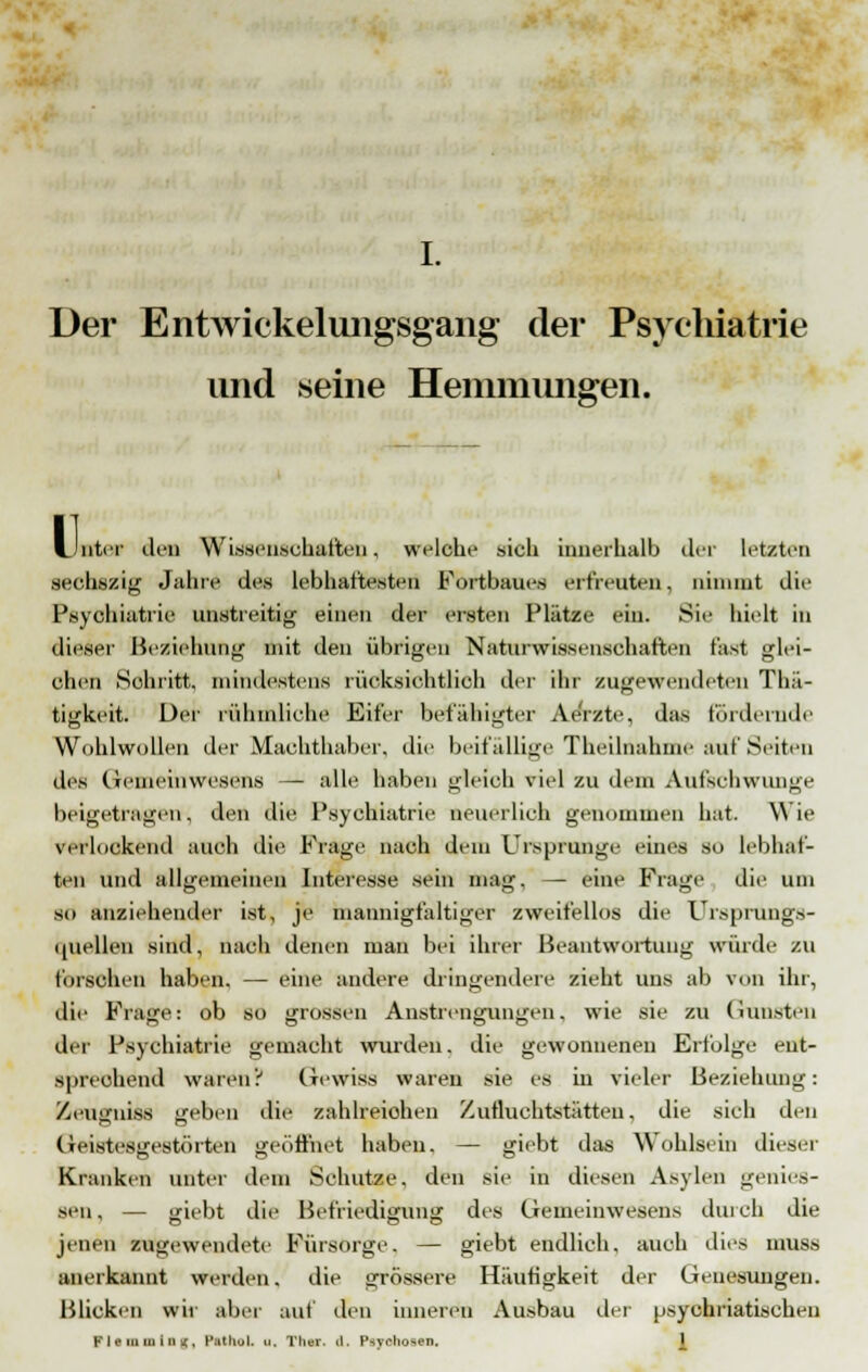 Der Entwicklungsgang der Psychiatrie und seine Hemmungen. U nter den Wissenschaften, welche sich innerhalb der letzten sechszig Jahre des lebhaftesten Fortbaues erfreuten, nimmt die Psychiatrie unstreitig einen der ersten Plätze ein. Sie hielt in dieser Beziehung mit den übrigen Naturwissenschaften rast glei- chen Sohritt, mindestens rüöksiohtKob der ihr zugewendeten Thä- tigkeit. Der rühmliche Eifer befähigter Ae'rzte, das fördernde Wohlwollen der Machthaber, die beifällige Theilnahme auf Seiten des Gemeinwesens — alle haben gleich viel zu dem Aufschwimme beigetragen, den die Psychiatrie neuerlich genommen hat. Wie verlockend auch die Frage nach dem Ursprünge eines so lebhaf- ten und allgemeinen Interesse sein mag. — eine Frage die um so anziehender ist, je mannigfaltiger zweifellos die Ursprungs- quellen sind, nach denen man bei ihrer Beantwortung würde zu forschen haben. — eine andere dringendere zieht uns ab von ihr, die Frajre: ob so grossen Anstrengunj'en, wie sie zu Gunsten der Psychiatrie gemacht wurden, die gewonnenen Erfolge ent- sprechend wäret»? Gewiss waren sie es in vieler Beziehung: Zeugniss geben die zahlreichen Zufluchtstätten, die sich den Geistesgestörten geöffnet haben. — giebt das Wohlsein dieser Kranken unter dem Schutze, den sie in diesen Asylen gemes- sen, — (rieht die Befriedigung des Gemeinwesens durch die jenen zugewendete Fürsorge. — giebt endlich, auch dies muss anerkannt werden. die grössere Häutigkeit der Genesungen. Blicken wir aber auf den inneren Ausbau der usychriatischen FlammlBg, PlthoL a, Ther. il. Psychosen.