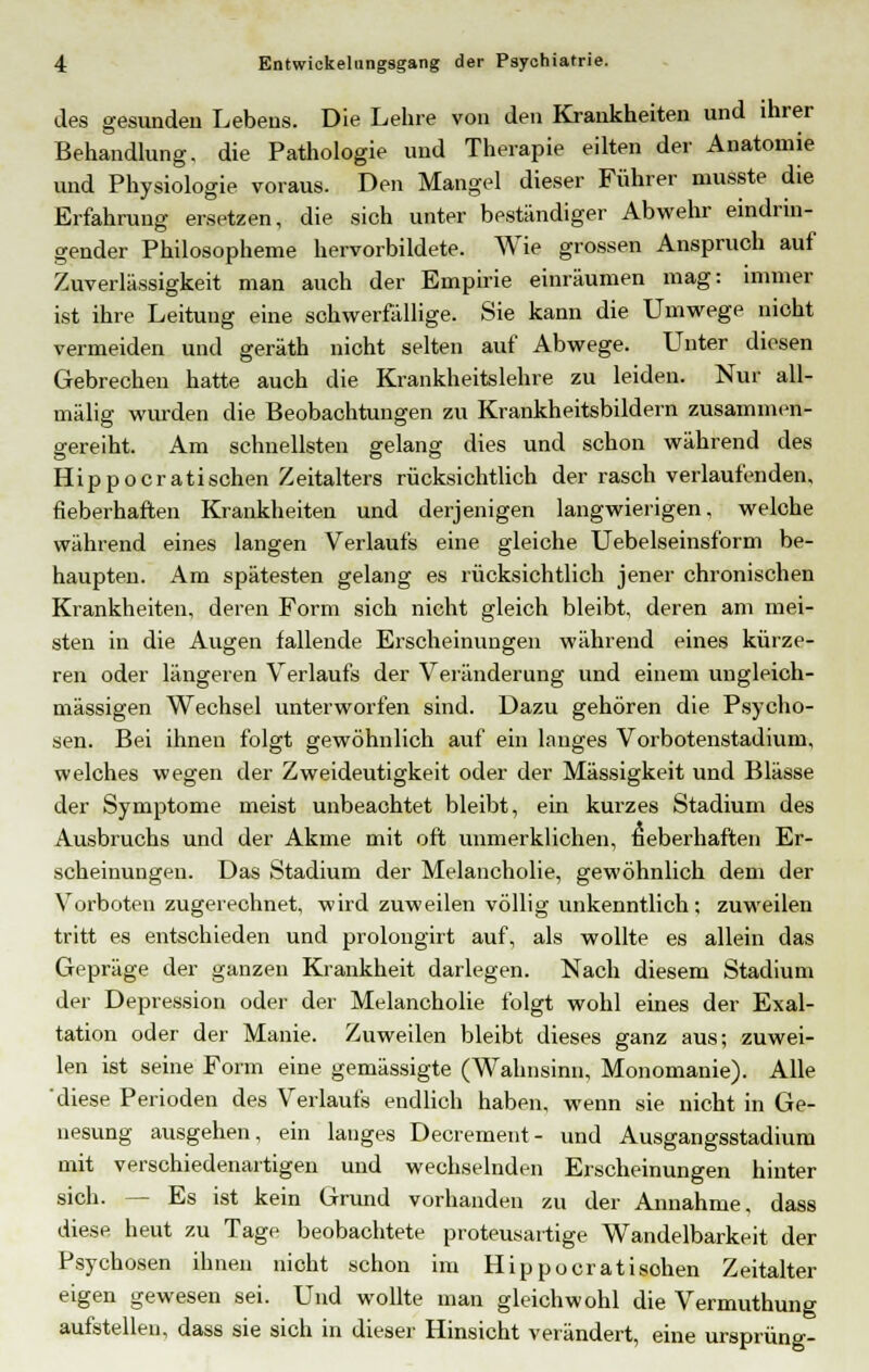 des gesunden Lebens. Die Lehre von den Krankheiten und ihrer Behandlung, die Pathologie und Therapie eilten der Anatomie und Physiologie voraus. Den Mangel dieser Führer musste die Erfahrung ersetzen, die sich unter beständiger Abwehr eindrin- gender Philosopheme hervorbildete. Wie grossen Anspruch auf Zuverlässigkeit man auch der Empirie einräumen mag: immer ist ihre Leitung eine schwerfällige. Sie kann die Umwege nicht vermeiden und geräth nicht selten auf Abwege. Unter diesen Gebrechen hatte auch die Krankheitslehre zu leiden. Nur all- mälig wurden die Beobachtungen zu Krankheitsbildern zusammen- gereiht. Am schnellsten gelang dies und schon während des Hippocratischen Zeitalters rücksichtlich der rasch verlaufenden, fieberhaften Krankheiten und derjenigen langwierigen, welche während eines langen Verlaufs eine gleiche Uebelseinsform be- haupten. Am spätesten gelang es rücksichtlich jener chronischen Krankheiten, deren Form sich nicht gleich bleibt, deren am mei- sten in die Augen fallende Erscheinungen während eines kürze- ren oder längeren Verlaufs der Veränderung und einem ungleich- massigen Wechsel unterworfen sind. Dazu gehören die Psycho- sen. Bei ihnen folgt gewöhnlich auf ein langes Vorbotenstadium, welches wegen der Zweideutigkeit oder der Massigkeit und Blässe der Symptome meist unbeachtet bleibt, ein kurzes Stadium des Ausbruchs und der Akme mit oft unmerklichen, fieberhaften Er- scheinungen. Das Stadium der Melancholie, gewöhnlich dem der Vorboten zugerechnet, wird zuweilen völlig unkenntlich; zuweilen tritt es entschieden und prolongirt auf, als wollte es allein das Gepräge der ganzen Krankheit darlegen. Nach diesem Stadium der Depression oder der Melancholie folgt wohl eines der Exal- tation oder der Manie. Zuweilen bleibt dieses ganz aus; zuwei- len ist seine Form eine gemässigte (Wahnsinn, Monomanie). Alle diese Perioden des Verlaufs endlich haben, wenn sie nicht in Ge- nesung ausgehen, ein langes Decrement- und Ausgangsstadium mit verschiedenartigen und wechselnden Erscheinungen hinter sich. — Es ist kein Grund vorhanden zu der Annahme, dass diese heut zu Tage beobachtete proteusartige Wandelbarkeit der Psychosen ihnen nicht schon im Hippocratisohen Zeitalter eigen gewesen sei. Und wollte man gleichwohl die Vermuthung aufstellen, dass sie sich in dieser Hinsicht verändert, eine Ursprung-