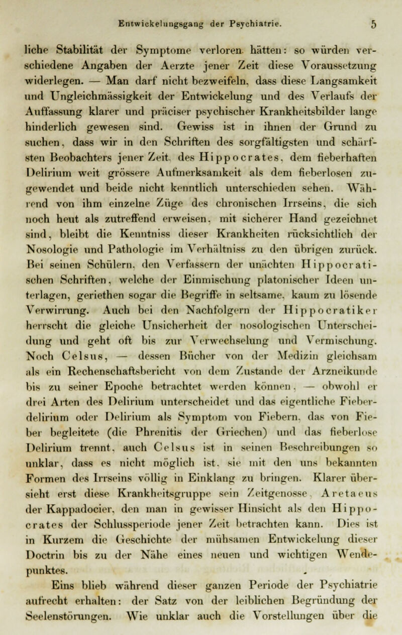 liehe Stabilität der Symptome verloren hätten: so würden ver- schiedene Angaben der Aerzte jener Zeit diese Voraussetzung widerlegen. — Man darf nicht bezweifeln, dass diese Langsamkeit und Ungleichmässigkeit der Entwickelung und des Verlaufs der Auffassung klarer und präciser psychischer Krankheitsbilder lange hinderlich gewesen sind. Gewiss ist in ihnen der Grund zu suchen, dass wir in den Schriften des sorgfältigsten und schärf- sten Beobachters jener Zeit, des Hippocrates. dem fieberhaften Delirium weit grössere Aufmerksamkeit als dem fieberlosen zu- gewendet und beide nicht kenntlich unterschieden sehen. Wäh- rend von ihm einzelne Züge des chronischen Irrseins, die sich noch heut als zutreffend erweisen, mit sicherer Hand gezeichnet sind, bleibt die Kenntniss dieser Krankheiten rücksiehtlich der Nosologie und Pathologie im Verhältniss zu den übrigen zurück. Bei seinen Schülern, den Verfassern der unächten Hippoerati- schen Schriften, welche der Einmischung platonischer Ideen un- terlagen, geriethen sogar die Begriffe in seltsame, kaum zu lösende Verwirrung. Auch bei den Nachfolgern der II i ppoeratiker herrscht die gleiohe Unsicherheit der nosologischen Unterschei- dung und geht oft bis zur Verwechselung und Vermischung. Noch Celsus, — dessen Bücher von der Medizin gleiohsam ;ils ein Rechenschaftsbericht von dem Zustande der Arzneikunde bis zu seiner Epoohe betrachtet werden können. — obwohl er drei Arten des Delirium unterscheidet und das eigentliche Fieber- delirium oder Delirium als Symptom von Fiebern, das von Fie- ber begleitete (die Phrenitis der Griechen) und das fieberlose Delirium trennt, auch Celsus ist in seinen Beschreibungen - unklar, da-ss es nicht möglich ist. sie mit den uns bekannten Formen des Irrseins völlig in Einklang zu bringen. Klarer über- sieht erst diese Krankheitsgruppe sein Zeitgenosse Aretaeus der Kappadocier. den man in gewisser Hinsicht als den Hippo- crates der Schlussperiode jener Zeit betrachten kann. Dies ist in Kurzem die Geschichte der mühsamen Entwickelung diesei Doctrin bis zu der Nähe eines neuen und wichtigen Wende- punktes. Eins blieb während dieser ganzen Periode der Psychiatrie aufrecht erhalten: der Satz von der leiblichen Begründung der Seelenstörungen. Wie unklar auch die Vorstellungen über die