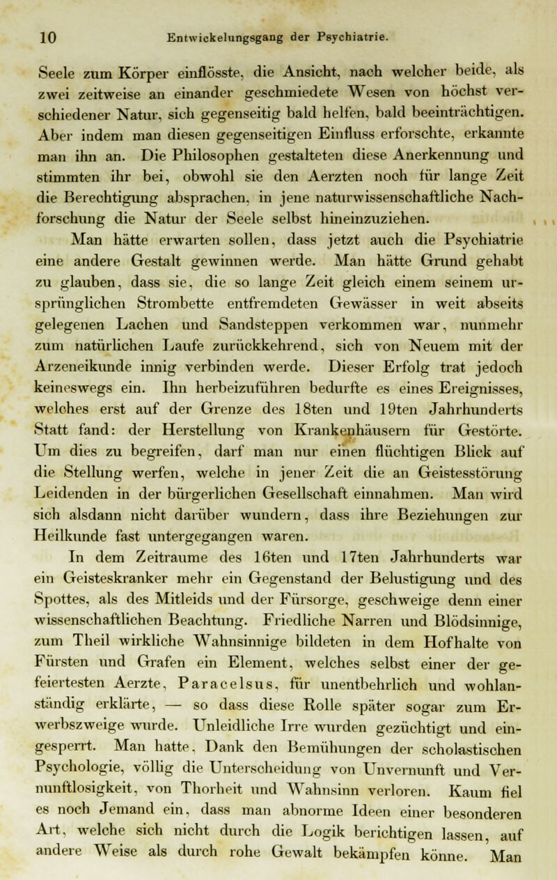 Seele zum Körper einflösste, die Ansicht, nach welcher beide, als zwei zeitweise an einander geschmiedete Wesen von höchst ver- schiedener Natur, sich gegenseitig bald helfen, bald beeinträchtigen. Aber indem man diesen gegenseitigen Einfluss erforschte, erkannte man ihn an. Die Philosophen gestalteten diese Anerkennung und stimmten ihr bei, obwohl sie den Aerzten nooh für lange Zeit die Berechtigimg absprachen, in jene naturwissenschaftliche Nach- forschung die Natur der Seele selbst hineinzuziehen. Man hätte erwarten sollen, dass jetzt auch die Psychiatrie eine andere Gestalt gewinnen werde. Man hätte Grund gehabt zu glauben, dass sie, die so lange Zeit gleich einem seinem ur- sprünglichen Strombette entfremdeten Gewässer in weit abseits gelegenen Lachen und Sandsteppen verkommen war, nunmehr zum natürlichen Laufe zurückkehrend, sich von Neuem mit der Arzeneikunde innig verbinden werde. Dieser Erfolg trat jedoch keineswegs ein. Ihn herbeizuführen bedurfte es eines Ereignisses, welches erst auf der Grenze des 18ten und 19ten Jahrhunderts Statt fand: der Herstellung von Krankenhäusern für Gestörte. Um dies zu begreifen, darf man nur einen flüchtigen Blick auf die Stellung werfen, welche in jener Zeit die an Geistesstörung Leidenden in der bürgerlichen Gesellschaft einnahmen. Man wird sich alsdann nicht darüber wundern, dass ihre Beziehungen zur Heilkunde fast untergegangen waren. In dem Zeiträume des 16ten und 17ten Jahrhunderts war ein Geisteskranker mehr ein Gegenstand der Belustigung und des Spottes, als des Mitleids und der Fürsorge, geschweige denn einer wissenschaftlichen Beachtung. Friedliche Narren und Blödsinnige, zum Theil wirkliche Wahnsinnige bildeten in dem Hofhalte von Fürsten und Grafen ein Element, welches selbst einer der ge- feiertesten Aerzte, Paracelsus, für unentbehrlich und wohlan- ständig erklärte, — so dass diese Rolle später sogar zum Er- werbszweige wurde. Unleidliche Irre wurden gezüchtigt und ein- gesperrt. Man hatte. Dank den Bemühungen der scholastischen Psychologie, völlig die Unterscheidung von Unvernunft und Ver- nunftlosigkeit, von Thorheit und Wahnsinn verloren. Kaum fiel es noch Jemand ein, dass man abnorme Ideen einer besonderen Art, welche sich nicht durch die Logik berichtigen lassen auf andere Weise als durch rohe Gewalt bekämpfen könne. Man