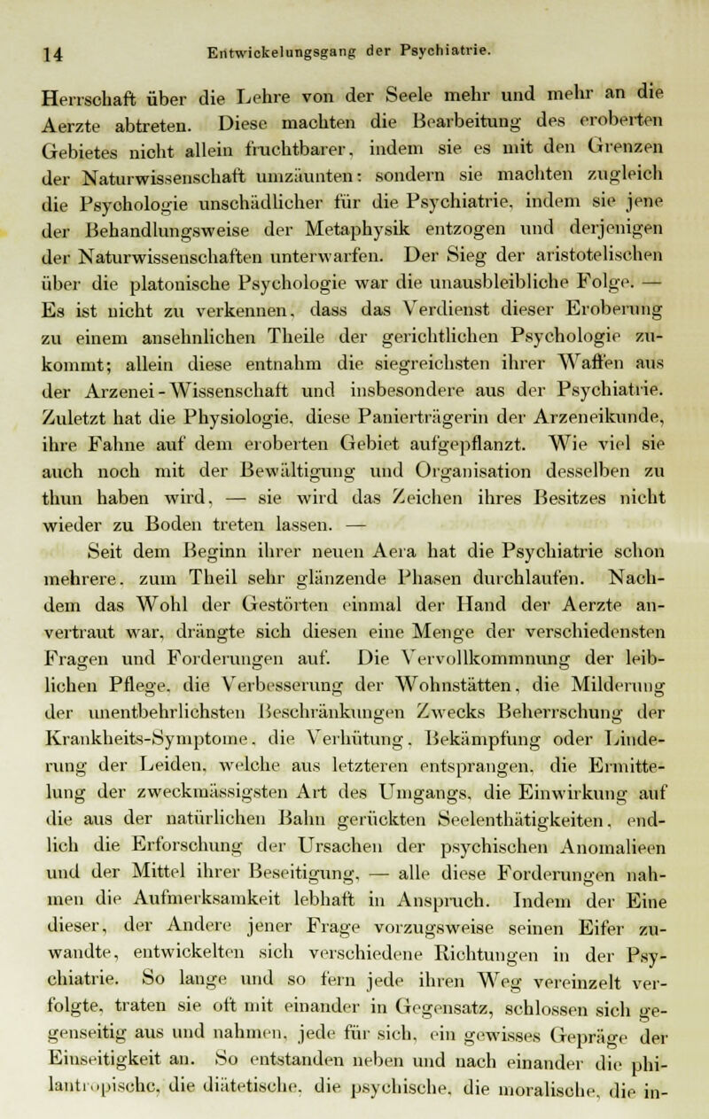 Herrschaft über die Lehre von der Seele mehr und mehr an die Aerzte abtreten. Diese machten die Bearbeitung des eroberten Gebietes nicht allein fruchtbarer, indem sie es mit den Grenzen der Naturwissenschaft umzäunten: sondern sie machten zugleich die Psyohologie unschädlicher für die Psychiatrie, indem sie jene der Behandlungsweise der Metaphysik entzogen und derjenigen der Naturwissenschaften unterwarfen. Der Sieg der aristotelischen über die platonische Psychologie war die unausbleibliche Folgt1. — Es ist nicht zu verkennen, dass das Verdienst dieser Eroberung zu einem ansehnlichen Theile der gerichtlichen Psychologie zu- kommt; allein diese entnahm die siegreichsten ihrer Waffen aus der Arzenei-Wissenschaft und insbesondere aus der Psychiatrie. Zuletzt hat die Physiologie, diese Panierträgerin der Arzeneikunde, ihre Fahne auf dem eroberten Gebiet aufgepflanzt. Wie viel sie auch noch mit der Bewältigung und Organisation desselben zu thun haben wird, — sie wird das Zeichen ihres Besitzes nicht wieder zu Boden treten lassen. — Seit dem Beginn ihrer neuen Aera hat die Psychiatrie schon mehrere, zum Theil sehr glänzende Phasen durchlaufen. Nach- dem das Wohl der Gestörten einmal der Hand der Aerzte an- vertraut war, drängte sich diesen eine Menge der verschiedensten Fragen und Forderungen auf. Die Vervollkommnung der leib- lichen Pflege, die Verbesserung der Wohnstätten, die Milderung der unentbehrlichsten Beschränkungen Zwecks Beherrschung der Krankheits-Symptome. die Verhütung. Bekämpfung oder Linde- rung der Leiden, welche aus letzteren entsprangen, die Ermitte- lung der zweckinässigsten Art des Umgangs, die Einwirkung auf die aus der natürlichen Bahn gerückten Seelenthätigkeiten, end- lich die Erforschung der Ursachen der psychischen Anomalieen und der Mittel ihrer Beseitigung, — alle diese Forderungen nah- men die Aufmerksamkeit lebhaft in Anspruch. Indem der Eine dieser, der Andere jener Frage vorzugsweise seinen Eifer zu- wandte, entwickelten sich verschiedene Richtungen in der Psy- chiatrie. So lauge und so fern jede ihren Weg vereinzelt ver- folgte, traten sie oft mit einander in Gegensatz, schlössen sich ge- genseitig aus und nahmen, jede für sich, ein gewisses Gepräge der Einseitigkeit an. So entstanden neben und nach einander die phi- lantr.ipischc. die diätetische, die psychische, die moralische, die in-