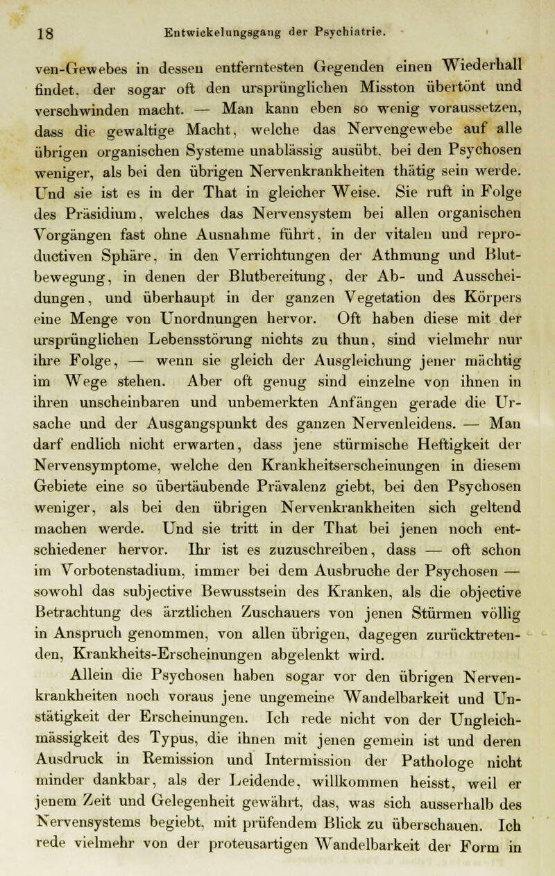 ven-Gewebes in dessen entferntesten Gegenden einen Wiederhall findet, der sogar oft den ursprünglichen Misston übertönt und verschwinden macht. — Man kann eben so wenig voraussetzen, dass die gewaltige Macht, welche das Nervengewebe auf alle übrigen organischen Systeme unablässig ausübt, bei den Psychosen weniger, als bei den übrigen Nervenkrankheiten thätig sein werde. Und sie ist es in der That in gleicher Weise. Sie ruft in Folge des Präsidium, welches das Nervensystem bei allen organischen Vorgängen fast ohne Ausnahme führt, in der vitalen und repro- ductiven Sphäre, in den Verrichtungen der Athmung und Blut- bewegung, in denen der Blutbereitung, der Ab- und Ausschei- dungen , und überhaupt in der ganzen Vegetation des Körpers eine Menge von Unordnungen hervor. Oft haben diese mit der ursprünglichen Lebensstörung nichts zu thun, sind vielmehr nur ihre Folge, — wenn sie gleich der Ausgleichung jener mächtig im Wege stehen. Aber oft genug sind einzelne von ihnen in ihren unscheinbaren und unbemerkten Anfängen gerade die Ur- sache und der Ausgangspunkt des ganzen Nervenleidens. — Man darf endlich nicht erwarten, dass jene stürmische Heftigkeit der Nervensymptome, welche den Krankheitserscheinungen in diesem Gebiete eine so übertäubende Prävalenz giebt, bei den Psychosen weniger, als bei den übrigen Nervenkrankheiten sich geltend machen werde. Und sie tritt in der That bei jenen noch ent- schiedener hervor. Ihr ist es zuzuschreiben, dass — oft schon im Vorbotenstadium, immer bei dem Ausbruche der Psychosen — sowohl das subjective Bewusstsein des Kranken, als die objective Betrachtung des ärztlichen Zuschauers von jenen Stürmen völlig in Anspruch genommen, von allen übrigen, dagegen zurücktreten- den, Krankheits-Erscheinungen abgelenkt wird. Allein die Psychosen haben sogar vor den übrigen Nerven- krankheiten noch voraus jene ungemeine Wandelbarkeit und Un- stätigkeit der Erscheinungen. Ich rede nicht von der Ungleich- mässigkeit des Typus, die ihnen mit jenen gemein ist und deren Ausdruck in Remission und Intermission der Pathologe nicht minder dankbar, als der Leidende, willkommen heisst, weil er jenem Zeit und Gelegenheit gewährt, das, was sich ausserhalb des Nervensystems begiebt, mit prüfendem Blick zu überschauen. Ich rede vielmehr von der proteusartigen Wandelbarkeit der Form in