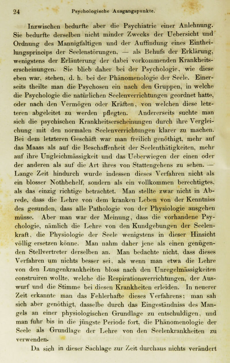 Inzwischen bedurfte aber die Psychiatrie einer Anlehnung. Sie bedurfte derselben nicht minder Zwecks der Uebersioht und Ordnung des Mannigfaltigen und der Auffindung eines Einthei- lungsprinoips der Seelenstörungen, — als Behufs der Erklärung, wenigstens der Erläuterung der dabei vorkommenden Krankheits- erscheinungen. Sie blieb daher bei der Psychologie, wie diese eben war, stehen, d. h. bei der Phänomenologie der Seele. Einer- seits theilte man die Psychosen ein nach den Gruppen, in welche die Psychologie die natürlichen Seelenverrichtungen geordnet hatte, oder nach den Vermögen oder Kräften, von welchen diese letz- teren abgeleitet zu werden pflegten. Andererseits suohte man sich die psyohischen Krankheitserscheinungen durch ihre Verglei- chung mit den normalen Seelenverrichtungen klarer zu machen. Bei dem letzteren Geschäft war man freilich genöthigt, mehr auf das Maass als auf die Beschaffenheit der Seelenthätigkeiten, mehr auf ihre Ungleichmässigkeit und das Ueberwiegen der einen oder der anderen als auf die Art ihres von Stattengehens zu sehen. — Lange Zeit hindurch wurde indessen dieses Verfahren nicht als ein blosser Nothbehelf, sondern als ein vollkommen berechtigtes, als das einzig richtige betrachtet. Man stellte zwar nicht in Ab- rede, dass die Lehre von dem kranken Leben von der Kenntniss des gesunden, dass alle Pathologie von der Physiologie ausgehen müsse. Aber man war der Meinung, dass die vorhandene Psy- chologie, nämlich die Lehre von den Kundgebungen der Seelen- kraft, die Physiologie der Seele wenigstens in dieser Hinsicht völlig ersetzen könne. Man nahm daher jene als einen genügen- den Stellvertreter derselben an. Man bedachte nicht, dass dieses Verfahren um nichts besser sei, als wenn man etwa die Lehre von den Lungenkrankheiten bloss nach den Unregelmässigkeiten construiren wollte, welche die Respirationsverrichtungen, der Aus- wurf und die Stimme bei diesen Krankheiten erleiden. In neuerer Zeit erkannte man das Fehlerhafte dieses Verfahrens; man sah sich aber genöthigt, dasselbe durch das Eingeständniss des Man- gels an einer physiologischen Grundlage zu entschuldigen, und man fuhr bis in die jüngste Periode fort, die Phänomenologie der Seele als Grundlage der Lehre von den Seelenkrankheiten zu verwenden. Da sich in dieser Sachlage zur Zeit durchaus nichts verändert