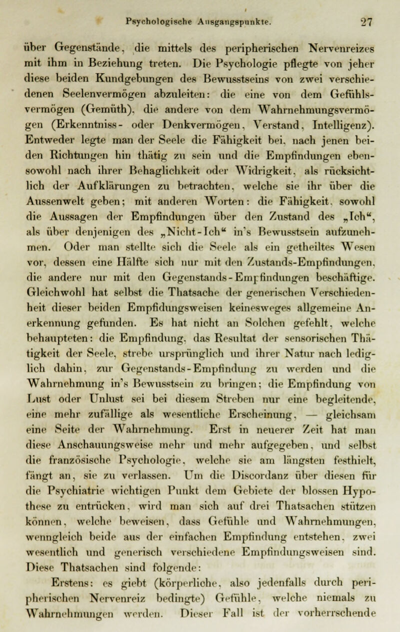 über Gegenstände, die mittels des peripherischen Nervenreizes mit ihm in Beziehung treten. Die Psychologie pflegte von jeher diese beiden Kundgebungen des Bewusstseins von zwei verschie- denen Seelenvermögen abzuleiten: die eine von dem Gefühls- vermögen (Gemüth). die andere von dem Wahrnehmungsvermö- gen (Erkenntniss- oder Denkvermögen, Verstand. Intelligenz). Entweder legte man der Seele die Fähigkeit bei. nach jenen bei- den Richtungen hin thätig zu sein und die Empfindungen eben- sowohl nach ihrer Behaglichkeit oder Widrigkeit, als rücksicht- lich der Aufklärungen zu betrachten, welche sie ihr über die Aussenwelt geben; mit anderen Worten: die Fähigkeit, sowohl die Aussagen der Empfindungen über den Zustand des „Ich, als über denjenigen des „Nicht-Ich in's Bewusstsein aufzuneh- men. Oder man stellte sich die Seele als ein getheiltes Wesen vor, dessen eine Hälfte sich nur mit den Zustands-Empfindungen. die andere nur mit den Gegenstands-Empfindungen beschäftige. Gleichwohl hat selbst die Thatsache der generischen Verschieden- heit dieser beiden Empfidungsweisen keinesweges allgemeine An- erkennung gefunden. Es hat nicht an Solchen gefehlt, welche behaupteten: die Empfindung, das Resultat der sensorischen Tliii- tigkeit der Seele, .strebe ursprünglich und ihrer Natur nach ledig- lich dahin, zur Gegenstands-Empfindung zu werden und die Wahrnehmung in's Bewusstsein zu bringen; die Empfindung von Lust oder Unlust sei bei diesem Streben nur eine begleitende, eine mehr zufällige als wesentliche Erscheinung. — gleichsam eine Seite der Wahrnehmung. Erst in neuerer Zeit hat man diese Anschauungsweise mehr und mehr aufgegeben. und selbst die französische Psychologie, welche sie am längsten festhielt, fängt an, sie zu verlassen. Um die Discordanz über diesen für die Psychiatrie wichtigen Punkt dem Gebiete der blossen Hypo- these zu entrücken, wird man sich auf drei Thatsachen stützen können. welche beweisen, dass Gefühle und Wahrnehmungen, wenngleich beide aus der einfachen Empfindung entstehen, zwei wesentlich und generisch verschiedene Empfindungsweisen sind. Diese Thatsachen sind folgende: Erstens: es giebt (körperliche, also jedenfalls durch peri- pherischen Nervenreiz bedingte) Gefühle, welche niemals zu Wahrnehmungen werden. Dieser Fall ist der vorherrschende