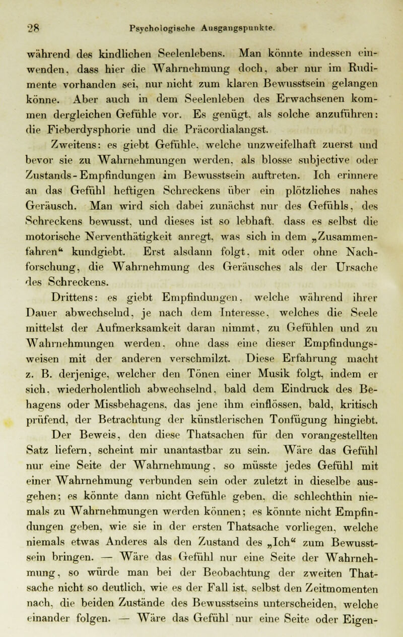 während des kindlichen Seelenlebens. Man könnte indessen ein- wenden, dass hier die Wahrnehmung doch, aber nur im Rudi- mente vorhanden sei. nur nicht zum klaren Bewusstsein gelangen könne. Aber auch in dem Seelenleben des Erwachsenen kom- men dergleichen Gefühle vor. Es genügt, als solche anzuführen: die Fieberdysphorie und die Präcordialangst. Zweitens: es giebt Gefühle, welche unzweifelhaft zuerst und bevor sie zu Wahrnehmungen werden, als blosse snbjective oder Zustands - Empfindungen im Bewusstsein auftreten. Ich erinnere an das Gefühl heftigen Schreckens über ein plötzliohes nahes Geräusch. Man wird sich dabei zunächst nur des Gefühls, des Schreckens bewnsst, und dieses ist so lebhaft, dass es selbst die motorisohe Nerventhätigkeit anregt, was sich in dem „Zusammen- fahrenta kundgiebt. Erst alsdann folgt, mit oder ohne Nach- forschung, die Wahrnehmung des Geräusches als der Ursache des Schreckens. Drittens: es giebt Empfindungen. welche während ihrer Dauer abwechselnd, je nach dem Interesse, welches die Seele mittelst der Aufmerksamkeit daran nimmt, zu Gefühlen und zu Wahrnehmungen werden, ohne dass eine dieser Empfindungs- weisen mit der anderen verschmilzt. Diese Erfahrung macht z. B. derjenige, welcher den Tönen einer Musik folgt, indem er sich, wiederholentlich abweohselnd, bald dem Eindruck des Be- hagens oder Missbehagens, das jene ihm einflössen, bald, kritisch prüfend, der Betrachtung der künstlerischen Tonfügung hingiebt. Der Beweis, den diese Thatsachen für den vorangestellten Satz liefern, scheint mir unantastbar zu sein. Wäre das Gefühl nur eine Seite der Wahrnehmung. so müsste jedes Gefühl mit einer Wahrnehmung verbunden sein oder zuletzt in dieselbe aus- gehen; es könnte dann nicht Gefühle geben, die schlechthin nie- mals zu Wahrnehmungen werden können; es könnte nicht Empfin- dungen geben, wie sie in der ersten Thatsache vorliegen, welche niemals etwas Anderes als den Zustand des „Ich zum Bewusst- sein bringen. — Wäre das Gefühl nur eine Seite der Wahrneh- mung, so würde man bei der Beobachtung der zweiten That- sache nicht so deutlich, wie es der Fall ist. selbst den Zeitmomenten nach, die beiden Zustände des Bewusstseins unterscheiden, welche einander folgen. — Wäre das Gefühl nur eine Seite oder Eigen-