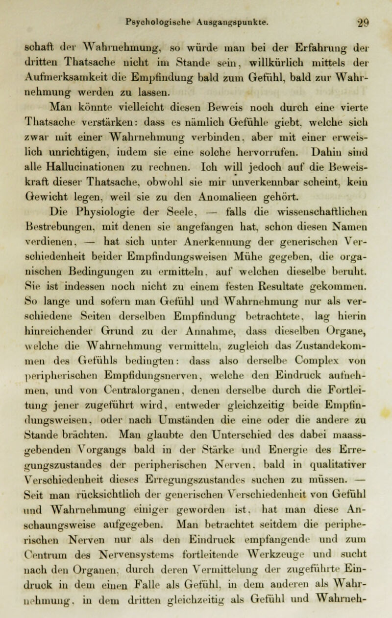 schaft der Wahrnehmung, so würde man bei der Erfahrung der dritten Thatsache nicht im Stande sein, willkürlich mittels der Aufmerksamkeit die Empfindung bald zum Gefühl, bald zur Wahr- nehmung werden zu lassen. Man könnte vielleicht diesen Beweis nooh durch eiue vierte Thatsache verstärken: dass es nämlich Gefühle giebt. welche sich zwar mit einer Wahrnehmung verbinden, aber mit einer erweis- lich unrichtigen, indem sie eine solche hervorrufen. Dahin sind alle Hallucinationen zu rechnen. Ich will jedoch auf die Beweis- kraft dieser Thatsache. obwohl sie mir unverkennbar scheint, kein Gewicht legen, weil sie zu den Anomalieen gehört. Die Physiologie der Seele. — falls die wissenschaftlichen Bestrebungen, mit denen sie angefangen hat, schon diesen Namen verdienen, — hat sich unter Anerkennung der generischen Ver- schiedenheit beider Empfindungsweisen Mühe gegeben, die orga- nischen Bedingungen zu ermitteln, auf welchen dieselbe beruht Sie ist indessen noch nicht zu einem festen Resultate gekommen. So lange und sofern man Gefühl und Wahrnehmung nur als ver- schiedene Seiten derselben Empfindung betrachtete, lag hierin hinreichender Grund zu der Annahme, dass dieselben Organe, welche die Wahrnehmung vermitteln, zugleich das Zustandekom- men des Gefühls bedingten: dass also derselbe Complex von peripherischen Empfidungsnerveii, welche den Eindruck aufneh- men, und von Centralorganen. denen derselbe durch die Fortlei- tung jener zugeführt wird, entweder gleichzeitig beide Empfin- dungsweiseu. oder nach Umstunden die eine oder die andere zu Stande brächten. Man glaubte den Unterschied des dabei maass- gebenden Vorgangs bald in der Stärke und Energie des Erre- gungszustandes der peripherischen Nerven, bald in qualitativer Verschiedenheit dieses Erregungszustandes suchen zu müssen. — Seit man rücksichtlioh der generischen Verschiedenheit von Gefühl und Wahrnehmung einiger geworden ist. hat man diese An- sehaungsweise aufgegeben. Man betrachtet seitdem die periphe- rischen Nerven nur als den Eindruck empfangende und zum ('entmin des Nervensystems fortleiteiide Werkzeuge und sucht nach den Organen, durch deren Vermittelung der zugeführte Em- druck in dem einen Falle als Gefühl, in dem anderen als Wahr- nehmung, in dem dritten gleichseitig als Gefühl und Wahrneh-