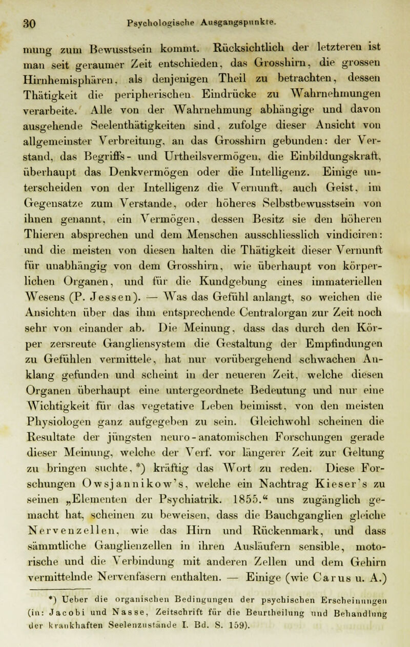 mung zum Bewusstsein kommt. Rücksichtlich der letzteren ist man seit geraumer Zeit entschieden, das Grosshirn, die grossen Hirnhemisphären. als denjenigen Theil zu betrachten, dessen Thätigkeit die peripherischen Eindrücke zu Wahrnehmungen verarbeite. Alle von der Wahrnehmung abhängige und davon ausgehende Seelenthätigkeiten sind, zufolge dieser Ansicht von allgemeinster Verbreitung, an das Grosshirn gebunden: der Ver- stand, das Begriffs- und Urtheilsvermögen, die Einbildungskraft, überhaupt das Denkvermögen oder die Intelligenz. Einige un- terscheiden von der Intelligenz die Vernunft, auch Geist, im Gegensatze zum Verstände, oder höheres Selbstbewusstsein von ihnen genannt, ein Vermögen, dessen Besitz sie den höheren Thieren absprechen und dem Menschen ausschliesslich vindiciren: und die meisten von diesen halten die Thätigkeit dieser Vernunft für unabhängig von dem Grosshirn, wie überhaupt von körper- lichen Organen, und für die Kundgebung eines immateriellen Wesens (P. Jessen). — Was das Gefühl anlangt, so weichen die Ansichten über das ihm entsprechende Centralorgan zur Zeit noch sehr von einander ab. Die Meinung, dass das durch den Kör- per zersreute Gangliensystem die Gestaltung der Empfindungen zu Gefühlen vermittele, hat nur vorübergehend schwachen An- klang gefunden und scheint in der neueren Zeit, welche diesen Organen überhaupt eine untergeordnete Bedeutung und nur' eine Wichtigkeit für das vegetative Leben beimisst, von den meisten Physiologen ganz aufgegeben zu sein. Gleichwohl scheinen die Resultate der jüngsten neuro - anatomischen Forschungen gerade dieser Meinung, welche der Verf. vor längerer Zeit zur Geltung zu bringen suchte, *) kräftig das Wort zu reden. Diese For- schungen Owsjannikow's, welche ein Nachtrag Kieser's zu seinen „Elementen der Psychiatrik. 1855. uns zugänglich ge- macht hat, scheinen zu beweisen, dass die Bauchganglien gleiche Nervenzellen, wie das Hirn und Rückenmark, und dass sämmtliche Ganglienzellen in ihren Ausläufern sensible, moto- rische und die Verbindung mit anderen Zellen und dem Gehirn vermittelnde Nervenfasern enthalten. — Einige (wie Carus u. A.) *) Ueber die organischen Bedingungen der psychischen Erscheinungen (in: Jacobi und Nasse, Zeitschrift für die Beurtheilung und Behandlung der krankhaften Seelenzustände I. Bd. S. 159).