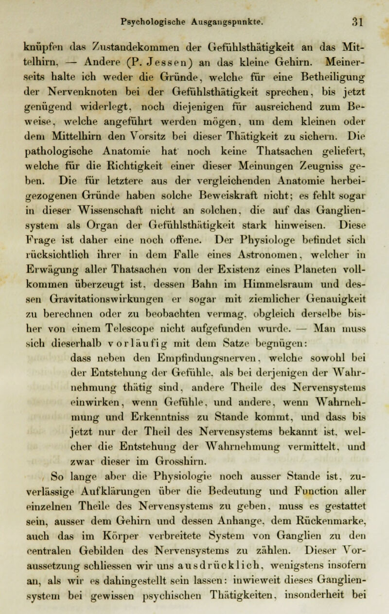knüpfen das Zustandekommen der Gefühlsthätigkeit an das Mit- telhirn, — Andere (P. Jessen) an das kleine Gehirn. Meiner- seits halte ich weder die Gründe, welche für eine Betheiligung der Nervenknoten bei der Gefühlsthätigkeit sprechen, bis jetzt genügend widerlegt, noch diejenigen für ausreichend zum Be- weise, welche angeführt werden mögen, um dem kleinen oder dem Mittelhirn den Vorsitz bei dieser Thätigkeit zu sichern. Die pathologische Anatomie hat noch keine Thatsachen geliefert, welche für die Richtigkeit einer dieser Meinungen Zeugniss ge- ben. Die für letztere aus der vergleichenden Anatomie herbei- gezogenen Gründe haben solche Beweiskraft nicht; es fehlt sogar in dieser Wissenschaft nicht an solchen, die auf das Ganglien- system als Organ der Gefühlsthätigkeit stark hinweisen. Diese Frage ist daher eine noch offene. Der Physiologe befindet sich lücksichtlich ihrer in dem Falle eines Astronomen. welcher in Erwägung aller Thatsachen von der Existenz eines Planeten voll- kommen überzeugt ist. dessen Bahn im Himmelsraum und des- sen Gravitationswirkungen er sogar mit ziemlicher Genauigkeit zu berechnen oder zu beobachten vermag, obgleich derselbe bis- her von einem Telescope nicht aufgefunden wurde. — Man muss sich dieserhalb vorläufig mit dem Satze begnügen: dass neben den Empfindungsnerven. welche sowohl bei der Entstehung der Gefühle, als bei derjenigen der Wahr- nehmung thätig sind, andere Theile des Nervensystrms einwirken, wenn Gefühle, und andere, wenn Wahrneh- mung und Erkenntniss zu Stande kommt, und dass bis jetzt nur der Theil des Nervensystems bekannt ist. wel- cher die Entstehung der Wahrnehmung vermittelt, und zwar dieser im Grosshirn. So lange aber die Physiologie noch ausser Stande ist, zu- verlässige Aufklärungen über die Bedeutung und Function aller einzelnen Theile des Nervensystems zu geben, muss es gestattet sein, ausser dem Gehirn und dessen Anhange, dem Rückenmarke, auch das im Körper verbreitete System von Ganglien zu den centralen Gebilden des Nervensystems zu zählen. Dieser Vor- aussetzung schliessen wir uns ausdrücklich, wenigstens insofern an, als wir es dahingestellt sein lassen: inwieweit dieses Ganglien- system bei gewissen psychischen Thätigkeiten. insonderheit bei