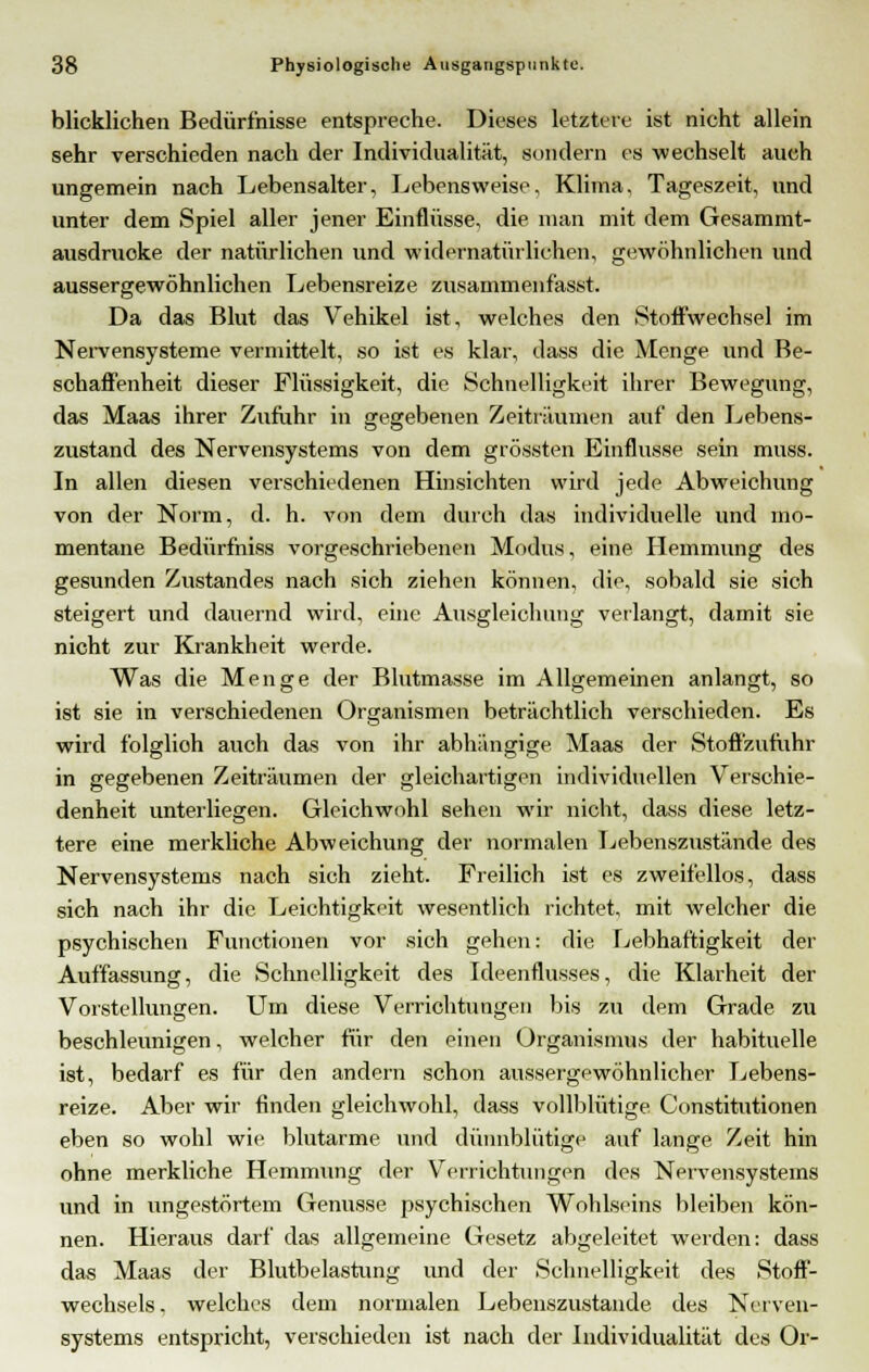 blicklichen Bedürfnisse entspreche. Dieses letztere ist nicht allein sehr verschieden nach der Individualität, sondern es wechselt auch ungemein nach Lebensalter, Lebensweise, Klima. Tageszeit, und unter dem Spiel aller jener Einflüsse, die man mit dem Gesammt- ausdruoke der natürlichen und widernatürlichen, gewöhnlichen und aussergewöhnlichen Lebensreize zusammenfasst. Da das Blut das Vehikel ist, welches den Stoffwechsel im Nervensysteme vermittelt, so ist es klar, dass die Menge und Be- schaffenheit dieser Flüssigkeit, die Schnelligkeit ihrer Bewegung, das Maas ihrer Zufuhr in gegebenen Zeiträumen auf den Lebens- zustand des Nervensystems von dem grössten Einflüsse sein muss. In allen diesen verschiedenen Hinsichten wird jede Abweichung von der Norm, d. h. von dem durch das individuelle und mo- mentane Bedürfhiss vorgeschriebenen Modus, eine Hemmung des gesunden Zustandes nach sich ziehen können, die, sobald sie sich steigert und dauernd wird, eine Ausgleichung verlangt, damit sie nicht zur Krankheit werde. Was die Menge der Blutmasse im Allgemeinen anlangt, so ist sie in verschiedenen Organismen beträchtlich verschieden. Es wird folglioh auch das von ihr abhängige Maas der Stofl'zufuhr in gegebenen Zeiträumen der gleichartigen individuellen Verschie- denheit unterliegen. Gleichwohl sehen wir nicht, dass diese, letz- tere eine merkliche Abweichung der normalen Lebenszustände des Nervensystems nach sich zieht. Freilich ist es zweifellos, dass sich nach ihr die Leichtigkeit wesentlich richtet, mit welcher die psychischen Functionen vor sich gehen: die Lebhaftigkeit der Auffassung, die Schnelligkeit des Ideenflusses, die Klarheit der Vorstellungen. Um diese Verrichtungen bis zu dem Grade zu beschleunigen, welcher für den einen Organismus der habituelle ist, bedarf es für den andern schon aussergewöhnlicher Lebens- reize. Aber wir finden gleichwohl, dass vollblütige Constitutionen eben so wohl wie blutarme und dünnblütige auf lange Zeit hin ohne merkliche Hemmung der Verrichtungen des Nervensystems und in ungestörtem Genüsse psychischen Wohlseins bleiben kön- nen. Hieraus darf das allgemeine Gesetz abgeleitet werden: dass das Maas der Blutbelastung und der Schnelligkeit des Stoff- wechsels, welches dem normalen Lebenszustände des Nerven- systems entspricht, verschieden ist nach der Individualität des Or-