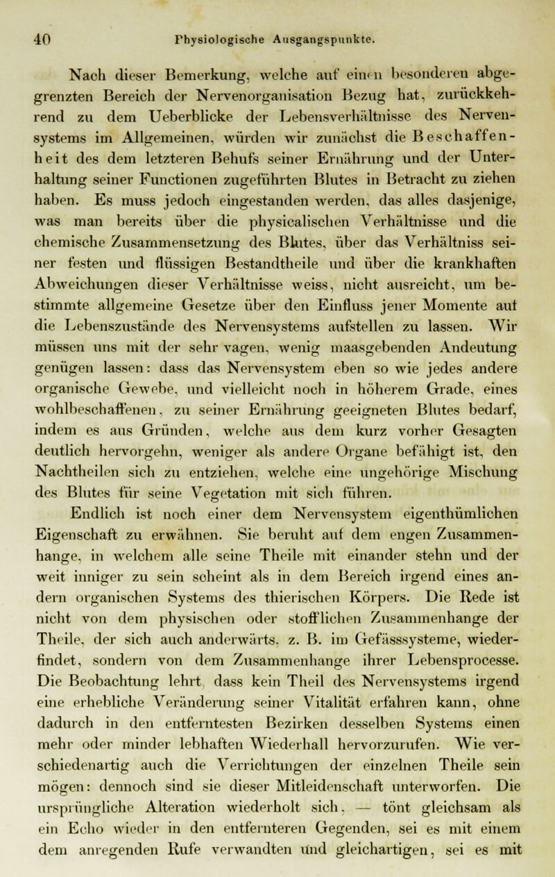 Nach dieser Bemerkung, welche auf eim n besonderen abge- grenzten Bereich der Nervenorganisation Bezug hat, zurückkeh- rend zu dem Ueberblicke der Lebensverhältnisse des Nerven- systems im Allgemeinen, würden wir zunächst die Beschaffen- heit des dem letzteren Behufs seiner Ernährung und der Unter- haltung seiner Functionen zugeführten Blutes in Betracht zu ziehen haben. Es muss jedoch eingestanden werden, das alles dasjenige, was man bereits über die physicalischen Verhältnisse und die chemische Zusammensetzung des Blutes, über das Verhältniss sei- ner festen imd flüssigen Bestandteile und über die krankhaften Abweichungen dieser Verhältnisse weiss, nicht ausreicht, um be- stimmte allgemeine Gesetze über den Einfluss jener Momente aul die Lebenszustände des Nervensystems aufstellen zu lassen. Wir müssen uns mit der sehr vagen, wenig maasgebenden Andeutung genügen lassen: dass das Nervensystem eben so wie jedes andere organische Gewebe, und vielleicht noch in höherem Grade, eines wohlbeschaffenen, zu seiner Ernährung geeigneten Blutes bedarf, indem es aus Gründen, welche aus dem kurz vorher Gesagten deutlich hervorgehn, weniger als andere Organe befähigt ist, den Nachtheilen sich zu entziehen, welche eine ungehörige Mischung des Blutes für seine Vegetation mit sich führen. Endlich ist noch einer dem Nervensystem eigenthümlichen Eigenschaft zu erwähnen. Sie beruht auf dem engen Zusammen- hange, in welchem alle seine Theile mit einander stehn und der weit inniger zu sein scheint als in dem Bereich irgend eines an- dern organischen Systems des thierischen Körpers. Die Rede ist nicht von dem physischen oder stofflichen Zusammenhange der Theile, der sich auch anderwärts, z. B. im Gefässsysteme, wieder- findet, sondern von dem Zusammenhange ihrer Lebensprocesse. Die Beobachtung lehrt dass kein Theil des Nervensystems irgend eine erhebliche Veränderung seiner Vitalität erfahren kann, ohne dadurch in den entferntesten Bezirken desselben Systems einen mehr oder minder lebhaften Wiederhall hervorzurufen. Wie. ver- schiedenartig auch die Verrichtungen der einzelnen Theile sein mögen: dennoch sind sie dieser Mitleidenschaft unterworfen. Die ursprüngliche Alteration wiederholt sich. — tönt gleichsam als ein Echo wieder in den entfernteren Gegenden, sei es mit einem dem anregenden Rufe verwandten und gleichartigen, sei es mit
