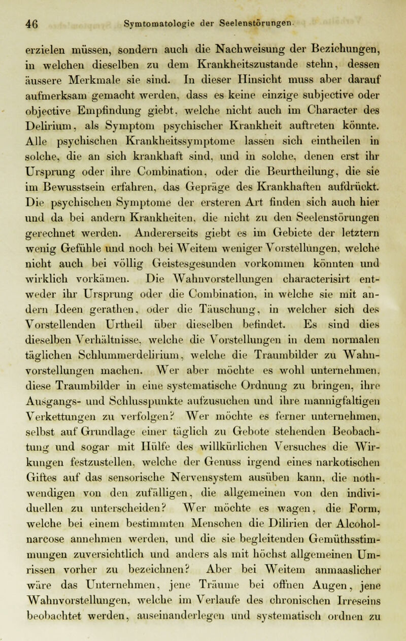 erzielen müssen, sondern auch die Nachweisung der Beziehungen, in welchen dieselben zu dem Krankheitszustande stehn, dessen äussere Merkmale sie sind. In dieser Hinsicht muss aber darauf aufmerksam gemaoht werden, dass es keine einzige subjective oder objeotive Empfindung giebt, welche nicht auch im Character des Delirium, als Symptom psychischer Krankheit auftreten könnte. Alle psychischen Krankheitssymptome lassen sich eintheilen in solche, die an sich krankhaft sind, und in solche, denen erst ihr Ursprung oder ihre Combination, oder die Beurtheilung, die sie im Bewusstsein erfahren, das Gepräge des Krankhaften aufdrüokt. Die psychischen Symptome der ersteren Art finden sich anoh hier und da bei andern Krankheiten, die nicht zu den Seelenstörungen gerechnet werden. Andererseits giebt es im Gebiete der letztern wenig Gefühle und noch bei Weitem weniger Vorstellungen, welche nicht auch bei völlig Geistesgesunden vorkommen könnten und wirklich vorkämen. Die Wahnvorstellungen characterisirt ent- weder ihr Ursprung oder die Combination, in welche sie mit an- dern Ideen gerathen, oder die Täuschung, in welcher sich des Vorstellenden Urtheil über dieselben befindet. Es sind dies dieselben Verhältnisse, welche die Vorstellungen in dem normalen täglichen Schlummerdelirium, welche die Traumbilder zu Wahn- vorstellungen machen. Wer aber möchte es wohl unternehmen, diese Traumbilder in eine systematische Ordnung zu bringen, ihre Ausgangs- und Schlusspunkte aufzusuchen und ihre mannigfaltigen Verkettungen zu verfolgen? Wer möchte es ferner unternehmen, selbst auf Grundlage einer täglich zu Gebote stehenden Beobach- tung und sogar mit Hülfe des willkürlichen Versuches die Wir- kungen festzustellen, welche der Genuss irgend eines narkotischen Giftes auf das sensorische Nervensystem ausüben kann, die not- wendigen von den zufälligen, die allgemeinen vun den indivi- duellen zu unterscheiden? Wer möchte es wagen, die Form, welche bei einem bestimmten Menschen die Dilirien der Alcohol- narcose annehmen werden, und die sie begleitender) Gemüthsstim- murrgen zuversichtlich und anders als mit höchst allgemeinen Um- rissen vorher zu bezeichnen? Aber bei Weitem anmaaslicher wäre das Unternehmen, jene Träume bei offnen Augen, jerre Wahnvorstellungen, welche im Verlaufe des chronischen Irreseins beobachtet werden, auseinanderlegen und systematisch ordnen zu