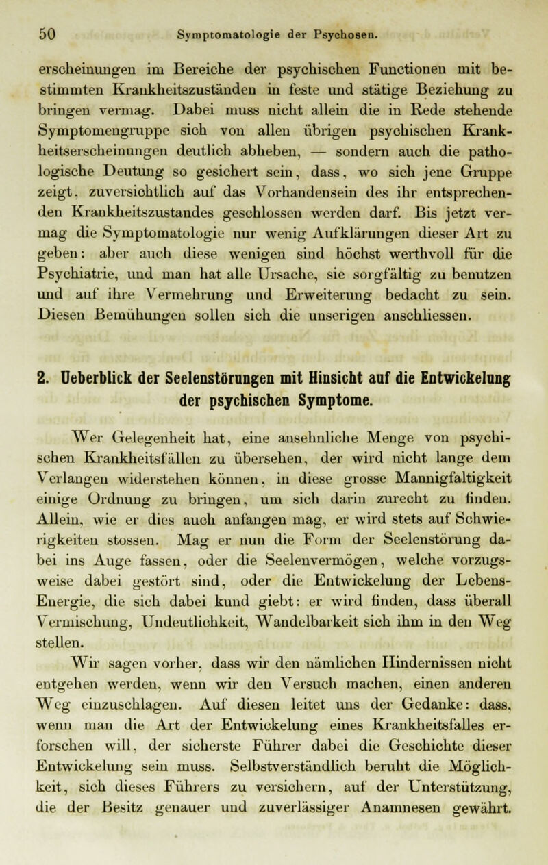 erscheinungen im Bereiche der psychischen Functionen mit be- stimmten Krankheitszuständeu in feste und stätige Beziehung zu bringen vermag. Dabei muss nicht allem die in Rede stehende Symptomengruppe sich von allen übrigen psychischen Krank- heitserscheinungen deutlich abheben, — sondern auch die patho- logische Deutung so gesichert sehr, dass, wo sich jene Gruppe zeigt, zuversichtlich auf das Vorhandensein des ihr entsprechen- den Krankheitszustandes geschlossen werden darf. Bis jetzt ver- mag die Symptomatologie nur wenig Aufklärungen dieser Art zu geben: aber auch diese wenigen sind höchst werthvoll für die Psychiatrie, und man hat alle Ursache, sie sorgfältig zu benutzen und auf ihre Vermehrung und Erweiterung bedacht zu sein. Diesen Bemühungen sollen sich die unserigen anschliessen. 2. Deberblick der Seelenstörungen mit Hinsicht auf die Entwickelung der psychischen Symptome. Wer Gelegenheit hat, eine ansehnliche Menge von psychi- schen Krankheitefällen zu übersehen, der wird nicht lange dem Verlangen widerstehen können, in diese grosse Mannigfaltigkeit einige Ordnung zu bringen, um sich darin zurecht zu linden. Allein, wie er dies auch anfangen mag, er wird stets auf Schwie- rigkeiten stossen. Mag er nun die Form der Seelenstörung da- bei ins Auge fassen, oder die Seelenvermögen, welche vorzugs- weise dabei gestört sind, oder die Entwickelung der Lebens- Euergie, die sich dabei kund giebt: er wird finden, dass überall Vermischung, Undeutlichkeit, Wandelbarkeit sich ihm in den Weg stellen. Wir sagen vorher, dass wir den nämlichen Hindernissen nicht entgehen werden, wenn wir den Versuch machen, einen anderen Weg einzuschlagen. Auf diesen leitet uns der Gedanke: dass, wenn man die Art der Entwickelung eines Krankheitsfalles er- forschen will, der sicherste Führer dabei die Geschichte dieser Entwickelung sein muss. Selbstverständlich beruht die Möglich- keit, sich dieses Führers zu versichern, auf der Unterstützung, die der Besitz genauer und zuverlässiger Anamnesen gewährt.