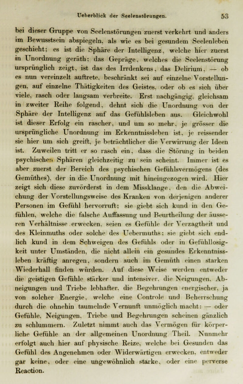 bei dieser Gruppe von Seelenstörungen zuerst verkehrt und anders im Bewusstsein abspiegeln, als wie es bei gesundem Seelenleben geschieht; es ist die Sphäre der Intelligenz, welche hier zuerst in Unordnung geräth; das Gepräge, welches die Seelenstörung ursprünglich zeigt, ist das des Irrdenkens, das Delirium. — ob es nun vereinzelt auftrete, beschränkt sei auf einzelne Vorstellun- gen, auf einzelne Thätigkeiten des Geistes, oder ob es sich über viele, rasch oder langsam verbreite. Erst nachgängig, gleichsam in zweiter Reihe folgend, dehnt sich die Unordnung von der Sphäre der Intelligenz auf das Gefühlsleben aus. Gleichwohl ist dieser Erfolg ein rascher, und um so mehr, je grösser die ursprüngliche Unordnung im Erkenntnissleben ist. je reissender sie hier um sich greift, je beträchtlicher die Yerwiming der Ideen ist. Zuweilen tritt er so rasch ein. dass die Störung in beiden psychischeM Sphären gleichzeitig zu sein scheint. Immer ist es aber zuerst der Rereich des psychischen Getühlsvermögens (des Gemüthes), der in die Unordnung mit hineingesogeu wird. Hier zeigt sich diese zuvörderst in dem Missklange, den die Abwei- chung der Vorstellungsweise des Kranken von derjenigen anderer Personen im Gefühl hervorruft; sie giebt sich kund in den Ge- fühlen, welche die falsche Auffassung und Beurtheilung der äusse- ren Verhältnisse erwecken, seien es Gefühle der Verzagtheit und des Kleinmuths oder solche des Uebermuths: sie giebt sich end- lich kund in dem Schweigen des Gefühls oder in Gefühllosig- keit unter Umständen, die nicht allein ein gesundes Erkenntniss- leben kräftig anregen, sondern auch im Gemüth einen starken Wiederhall finden würden. Auf diese Weise werden entweder die geistigen Gefühle stärker und intensiver, die Neigungen. Ab- neigungen und Triebe lebhafter, die Begehrungen energischer, ja von solcher Energie, welche eine Controle und Beherrschung durch die ohnehin taumelnde Vernunft unmöglich macht: — oder Gefühle. Neigungen. Triebe und Begehrungen scheinen gänzlich zu sohlummern. Zuletzt nimmt auch das Vermögen für körper- liche Gefühle an der allgemeinen Unordnung Theil. Nunmehr erfolgt auch hier auf physische Reize, welche bei Gesunden das Gefühl des Angenehmen oder Widerwärtigen erwecken, entweder gar keine, oder eine ungewöhnlich starke, oder eine perverse Reaotion.