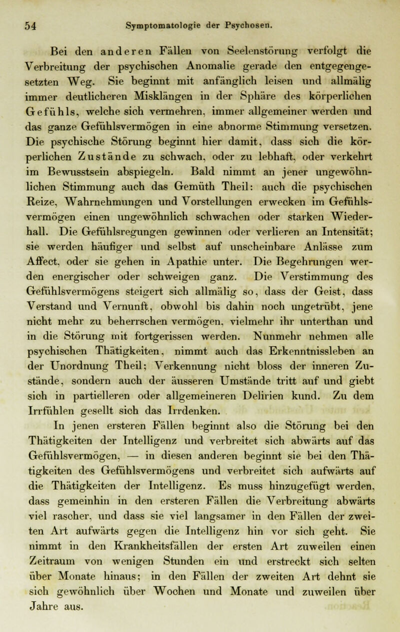 Bei den anderen Fällen von Seelenstörung verfolgt die Verbreitung der psychischen Anomalie gerade den entgegenge- setzten Weg. Sie beginnt mit anfänglich leisen und allmälig immer deutlicheren Misklängen in der Sphäre des körperlichen Gefühls, welche sioh vermehren, immer allgemeiner werden und das ganze Gefühlsvermögen in eine abnorme Stimmung versetzen. Die psychische Störung beginnt hier damit, dass sich die kör- perlichen Zustände zu schwach, oder zu lebhaft, oder verkehrt im Bewusstsein abspiegeln. Bald nimmt an jener ungewöhn- lichen Stimmung auch das Gemüth Theil: auch die psychischen Reize, Wahrnehmungen und Vorstellungen erwecken im Gefühls- vermögen einen ungewöhnlich schwachen oder starken Wieder- hall. Die Gefühlsregungen gewinnen oder verlieren an Intensität; sie werden häufiger und selbst auf unscheinbare Anlässe zum Affect, oder sie gehen in Apathie unter. Die Begehrungen wer- den energischer oder schweigen ganz. Die Verstimmung des Gefühlsvermögens steigert sich allmälig so, dass der Geist, dass Verstand und Vernunft, obwohl bis dahin noch ungetrübt, jene nicht mehr zu beherrschen vermögen, vielmehr ihr unterthan und in die Störung mit fortgerissen werden. Nunmehr nehmen alle psychischen Thätigkeiten, nimmt auch das Erkenntnissleben an der Unordnung Theil; Verkennung nicht bloss der inneren Zu- stände, sondern auch der äusseren Umstände tritt auf und giebt sioh in partielleren oder allgemeineren Delirien kund. Zu dem Irrfühlen gesellt sich das Irrdenken. In jenen ersteren Fällen beginnt also die Störung bei den Thätigkeiten der Intelligenz und verbreitet sich abwärts auf das Gefühlsvermögen, — in diesen anderen beginnt sie bei den Thä- tigkeiten des Gefühlsvermögens und verbreitet sich aufwärts auf die Thätigkeiten der Intelligenz. Es muss hinzugefügt werden, dass gemeinhin in den ersteren Fällen die Verbreitung abwärts viel rasoher, und dass sie viel langsamer in den Fällen der zwei- ten Art aufwärts gegen die Intelligenz hin vor sich geht. Sie nimmt in den Krankheitsfällen der ersten Art zuweilen einen Zeitraum von wenigen Stunden ein und erstreckt sich selten über Monate hinaus; in den Fällen der zweiten Art dehnt sie sioh gewöhnlich über Wochen und Monate und zuweilen über Jahre aus.