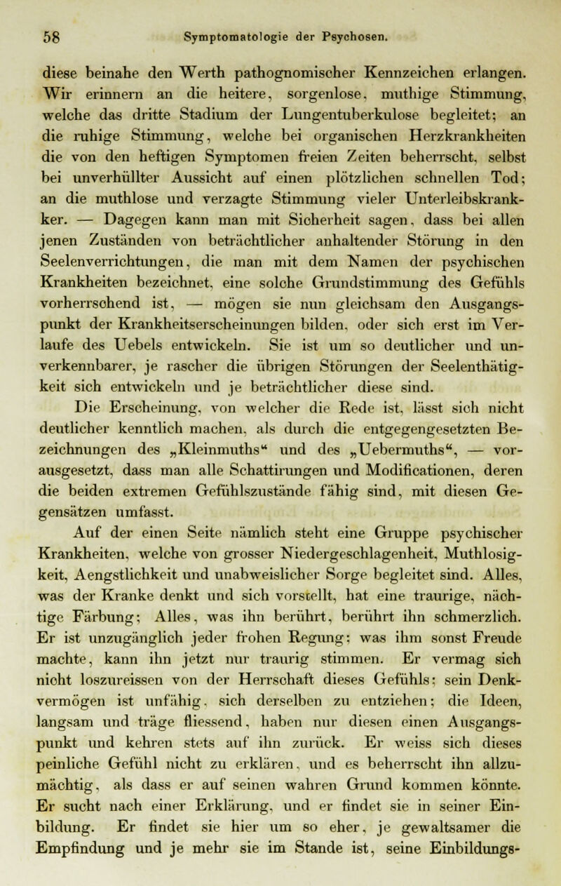 diese beinahe den Werth pathognomischer Kennzeichen erlangen. Wir erinnern an die heitere, sorgenlose, muthige Stimmung, welche das dritte Stadium der Lungentuberkulose begleitet; an die ruhige Stimmung, welche bei organischen Herzkrankheiten die von den heftigen Symptomen freien Zeiten beherrscht, selbst bei unverhüllter Aussicht auf einen plötzlichen schnellen Tod; an die muthlose und verzagte Stimmung vieler Unterleibskrank- ker. — Dagegen kann man mit Sicherheit sagen, dass bei allen jenen Zuständen von beträchtlicher anhaltender Störung in den Seelenverrichtungen, die man mit dem Namen der psychischen Krankheiten bezeichnet, eine solche Grundstimmung des Gefühls vorherrschend ist, — mögen sie nun gleichsam den Ausgangs- punkt der Krankheitserscheinungen bilden, oder sich erst im Ver- laufe des Uebels entwickeln. Sie ist um so deutlicher und un- verkennbarer, je rascher die übrigen Störungen der Seelenthätig- keit sich entwickeln und je beträchtlicher diese sind. Die Erscheinung, von welcher die Rede ist, lässt sioh nicht deutlicher kenntlich machen, als durch die entgegengesetzten Be- zeichnungen des „Kleinmuths und des „Uebermuths, — vor- ausgesetzt, dass man alle Schattirungen und Modificationen, deren die beiden extremen Gefühlszustände fähig sind, mit diesen Ge- gensätzen umfasst. Auf der einen Seite nämlich steht eine Gruppe psychischer Krankheiten, welche von grosser Niedergeschlagenheit, Muthlosig- keit, Aengstlichkeit und unabweislicher Sorge begleitet sind. Alles, was der Kranke denkt und sich vorstellt, hat eine traurige, näch- tige Färbung; Alles, was ihn berührt, berührt ihn schmerzlich. Er ist unzugänglich jeder frohen Regung; was ihm sonst Freude machte, kann ihn jetzt nur traurig stimmen. Er vermag sich nicht loszureissen von der Herrschaft dieses Gefühls; sein Denk- vermögen ist unfähig, sich derselben zu entziehen; die Ideen, langsam und träge fliessend, haben nur diesen einen Ausgangs- punkt und kehren stets auf ihn zurück. Er weiss sich dieses peinliche Gefühl nicht zu erklären, und es beherrscht ihn allzu- mächtig, als dass er auf seinen wahren Grund kommen könnte. Er sucht nach einer Erklärung, und er findet sie in seiner Ein- bildung. Er findet sie hier um so eher, je gewaltsamer die Empfindung und je mehr sie im Stande ist, seine Einbildungs-
