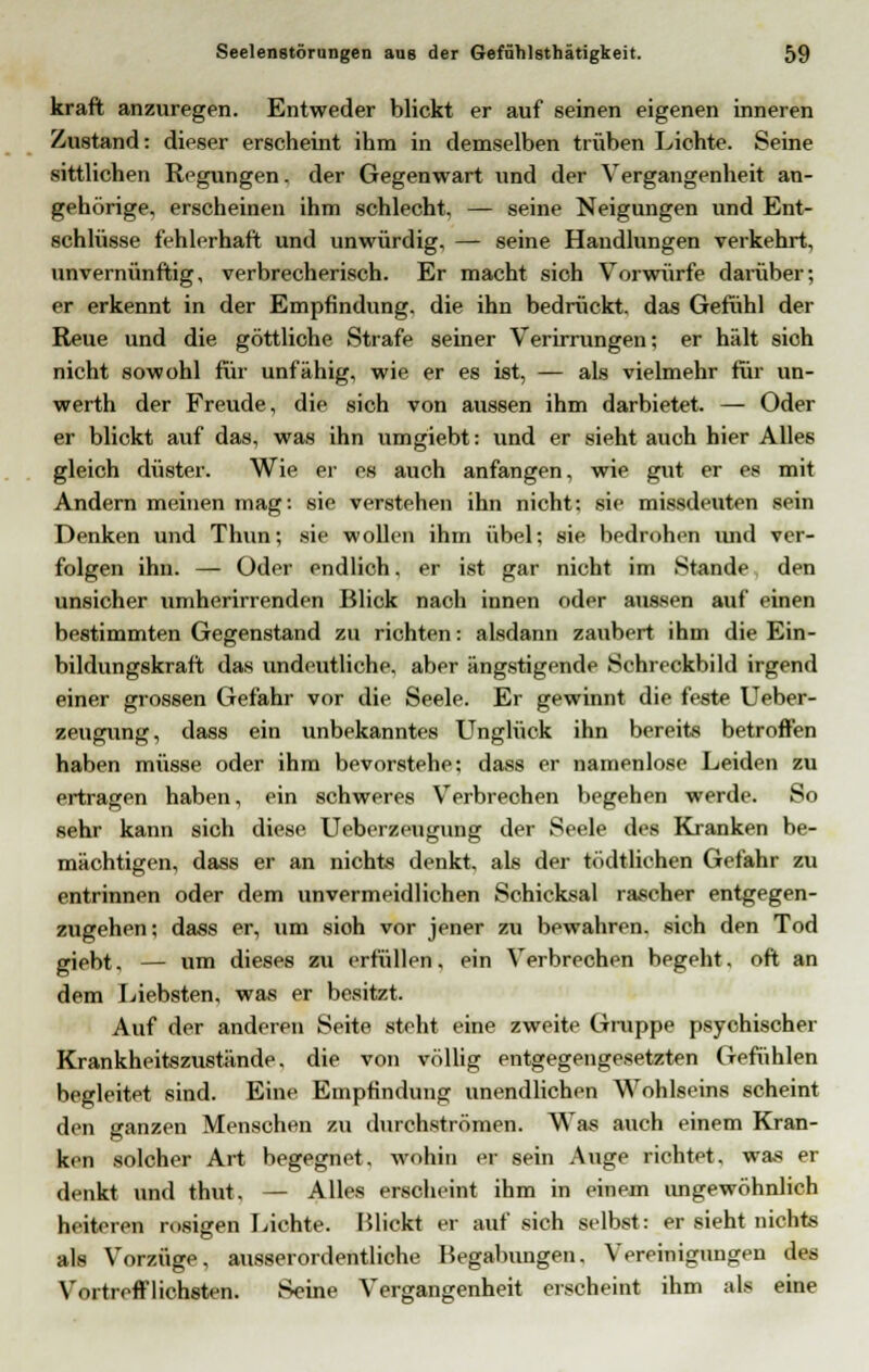 kraft anzuregen. Entweder blickt er auf seinen eigenen inneren Zustand: dieser erscheint ihm in demselben trüben Lichte. Seine sittlichen Regungen, der Gegenwart und der Vergangenheit an- gehörige, erscheinen ihm schlecht, — seine Neigungen und Ent- schlüsse fehlerhaft und unwürdig, — seine Handlungen verkehrt, unvernünftig, verbrecherisch. Er macht sich Vorwürfe darüber; er erkennt in der Empfindung, die ihn bedrückt, das Gefühl der Reue und die göttliche Strafe seiner Verirrungen; er hält sich nicht sowohl für unfähig, wie er es ist, — als vielmehr für un- werth der Freude, die sich von aussen ihm darbietet. — Oder er blickt auf das, was ihn umgiebt: und er sieht auch hier Alles gleich düster. Wie er es auch anfangen, wie gut er es mit Andern meinen mag: sie verstehen ihn nicht; sie missdeuten sein Denken und Thun; sie wollen ihm übel; sie bedrohen und ver- folgen ihn. — Oder endlich, er ist gar nicht im Stande den unsicher umherirrenden Blick nach innen oder aussen auf einen bestimmten Gegenstand zu richten: alsdann zaubert ihm die Ein- bildungskraft das undeutliche, aber ängstigende Schreckbild irgend einer grossen Gefahr vor die Seele. Er gewinnt die feste Ueber- zeugung, dass ein unbekanntes Unglück ihn bereits betroffen haben müsse oder ihm bevorstehe; dass er namenlose Leiden zu ertragen haben, ein schweres Verbrechen begehen werde. So sehr kann sich diese Ueberzeugung der Seele des Kranken be- mächtigen, dass er an nichts denkt, als der tödtlichen Gefahr zu entrinnen oder dem unvermeidlichen Schicksal rascher entgegen- zugehen; dass er, um sioh vor jener zu bewahren, sich den Tod giebt, — um dieses zu erfüllen, ein Verbrechen begeht, oft an dem Liebsten, was er besitzt. Auf der anderen Seite steht eine zweite Gruppe psychischer Krankheitszustände. die von völlig entgegengesetzten Gefühlen begleitet sind. Eine Empfindung unendlichen Wohlseins scheint den sianzen Menschen zu durchströmen. Was auch einem Kran- ken solcher Art begegnet, wohin et sein Auge richtet, was er denkt und thut. — Alles erscheint ihm in einem ungewöhnlich heiteren rosigen Lichte. Mlickt er auf sich selbst: er sieht nichts als Vorzüge, ausserordentliche Begabungen, Vereinigungen des Vortrefflichsten. Seine Vergangenheit erscheint ihm als eine