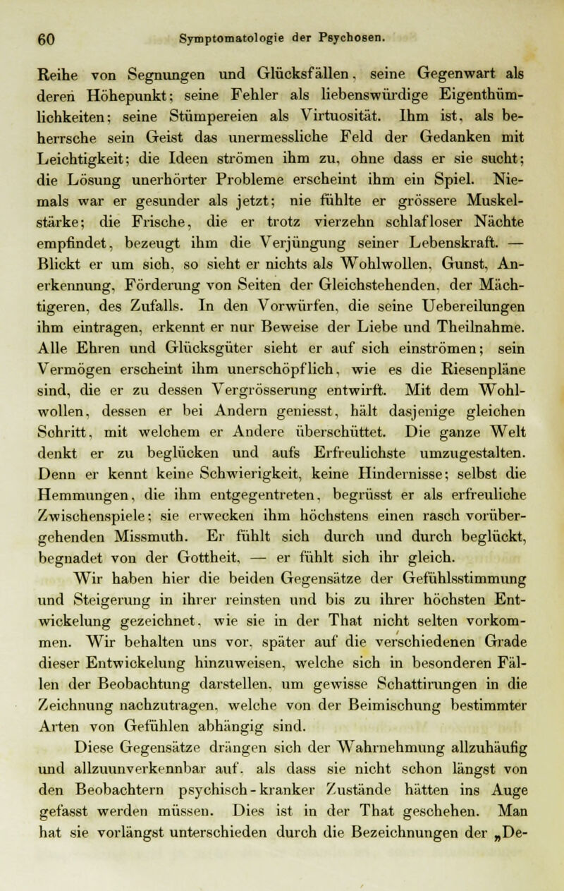 Reihe von Segnungen und Glücksfällen. seine Gegenwart als deren Höhepunkt; seine Fehler als liebenswürdige Eigentüm- lichkeiten; seine Stümpereien als Virtuosität. Ihm ist, als be- herrsche sein Geist das unermessliche Feld der Gedanken mit Leichtigkeit; die Ideen strömen ihm zu, ohne dass er sie sucht; die Lösung unerhörter Probleme erscheint ihm ein Spiel. Nie- mals war er gesunder als jetzt; nie fühlte er grössere Muskel- stärke; die Frische, die er trotz vierzehn schlafloser Nächte empfindet, bezeugt ihm die Verjüngung seiner Lebenskraft. — Blickt er um sich, so sieht er nichts als Wohlwollen, Gunst, An- erkennung, Förderung von Seiten der Gleichstehenden, der Mäch- tigeren, des Zufalls. In den Vorwürfen, die seine Uebereilungen ihm eintragen, erkennt er nur Beweise der Liebe und Theilnahme. Alle Ehren und Glücksgüter sieht er auf sich einströmen; sein Vermögen erscheint ihm unerschöpflich, wie es die Kiesenpläne sind, die er zu dessen Vergrösserung entwirft. Mit dem Wohl- wollen, dessen er bei Andern geniesst, hält dasjenige gleichen Schritt, mit welchem er Andere überschüttet. Die ganze Welt denkt er zu beglücken und aufs Erfreulichste umzugestalten. Denn er kennt keine Schwierigkeit, keine Hindernisse; selbst die Hemmungen, die ihm entgegentreten, begrüsst er als erfreuliche Zwischenspiele; sie erwecken ihm höchstens einen rasch vorüber- gehenden Missmuth. Er fühlt sich durch und durch beglückt, begnadet von der Gottheit, — er fühlt sich ihr gleich. Wir haben hier die beiden Gegensätze der Gefühlsstimmung und Steigerung in ihrer reinsten und bis zu ihrer höchsten Ent- wickelung gezeichnet, wie sie in der That nicht selten vorkom- men. Wir behalten uns vor, später auf die verschiedenen Grade dieser Entwickelung hinzuweisen, welche sich in besonderen Fäl- len der Beobachtung darstellen, um gewisse Schattirungen in die Zeichnung nachzutragen, welche von der Beimischung bestimmter Arten von Gefühlen abhängig sind. Diese Gegensätze drängen sich der Wahrnehmung allzuhäufig und allzuunverkennbar auf. als dass sie nicht schon längst von den Beobachtern psychisch-kranker Zustände hätten ins Auge gefasst werden müssen. Dies ist in der That geschehen. Man hat sie vorlängst unterschieden durch die Bezeichnungen der „De-