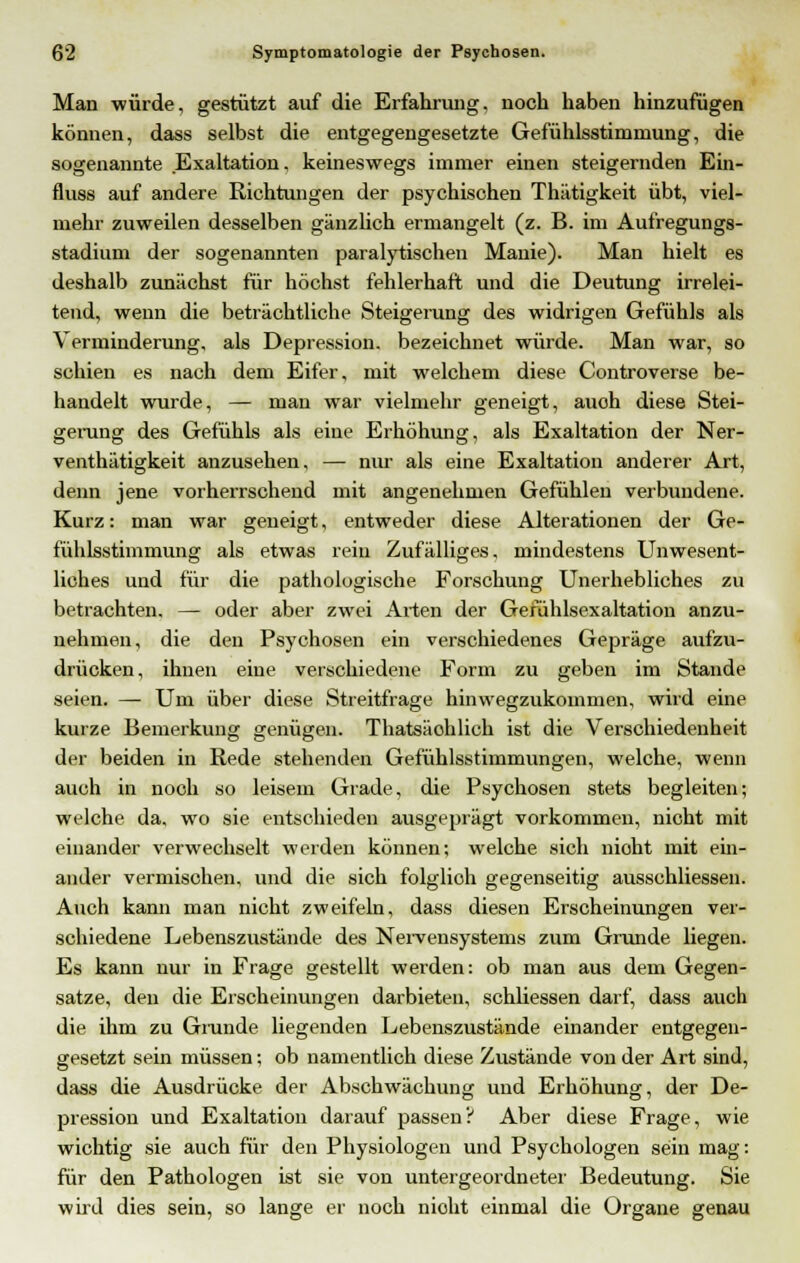 Man würde, gestützt auf die Erfahrung, noch haben hinzufügen können, dass selbst die entgegengesetzte Gefühlsstimmung, die sogenannte .Exaltation, keineswegs immer einen steigernden Ein- fluss auf andere Richtungen der psychisohen Thätigkeit übt, viel- mehr zuweilen desselben gänzlich ermangelt (z. B. im Aufregungs- stadium der sogenannten paralytischen Manie). Man hielt es deshalb zunächst für höchst fehlerhaft und die Deutung irrelei- tend, wenn die beträchtliche Steigerung des widrigen Gefühls als Verminderung, als Depression, bezeichnet würde. Man war, so schien es nach dem Eifer, mit welchem diese Controverse be- handelt wurde, — man war vielmehr geneigt, auoh diese Stei- gerung des Gefühls als eine Erhöhung, als Exaltation der Ner- venthätigkeit anzusehen, — nur als eine Exaltation anderer Art, denn jene vorherrschend mit angenehmen Gefühlen verbundene. Kurz: man war geneigt, entweder diese Alterationen der Ge- fühlsstimmung als etwas rein Zufälliges, mindestens Unwesent- liches und für die pathologische Forschung Unerhebliches zu betrachten. — oder aber zwei Arten der Gefühlsexaltation anzu- nehmen, die den Psychosen ein verschiedenes Gepräge aufzu- drücken, ihnen eine verschiedene Form zu geben im Stande seien. — Um über diese Streitfrage hinwegzukommen, wird eine kurze Bemerkung genügen. Thatsäohlich ist die Verschiedenheit der beiden in Rede stehenden Gefühlsstimmungen, welche, wenn auch in noch so leisem Grade, die Psychosen stets begleiten; welche da, wo sie entschieden ausgeprägt vorkommen, nicht mit einander verwechselt werden können; welche sich nicht mit em- aillier vermischen, und die sich folglioh gegenseitig ausschliessen. Auch kann man nicht zweifeln, dass diesen Erscheinungen ver- schiedene Lebenszustände des Nervensystems zum Grunde liegen. Es kann nur in Frage gestellt werden: ob man aus dem Gegen- satze, den die Erscheinungen darbieten, schliessen darf, dass auch die ihm zu Grunde liegenden Lebenszustände einander entgegen- gesetzt sein müssen; ob namentlich diese Zustände von der Art sind, dass die Ausdrücke der Abschwächung und Erhöhung, der De- pression und Exaltation darauf passen? Aber diese Frage, wie wichtig sie auch für den Physiologen und Psychologen sein mag: für den Pathologen ist sie von untergeordneter Bedeutung. Sie wird dies sein, so lange er noch nioht einmal die Organe genau