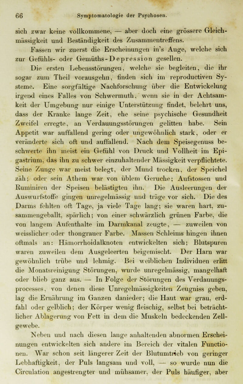 sich zwar keine vollkommene, — aber doch eine grössere Gleich- mässigkeit und Beständigkeit des Zusammentreffens. Fassen wir zuerst die Erscheinungen in's Auge, welche sich zur Gefühls- oder Gemüths-Depression gesellen. Die ersten Lebensstörungen, welche sie begleiten, die ihr sogar zum Theil vorausgelm, finden sich im reproduetiven Sy- steme. Eine sorgfaltige Nachforschung über die Entwickelung irgend eines Falles von Schwermuth, wenn sie in der Achtsam- keit der Umgebung nur einige Unterstützung findet, belehrt uns, dass der Kranke lauge Zeit, ehe seine psychische Gesundheit Zweifel erregte, an Verdauungsstörungen gelitten habe. Sein Appetit war auffallend gering oder ungewöhnlich stark, oder er veränderte sich oft und auffallend. Nach dem Speisegenuss be- schwerte ihn meist ein Gefühl von Druck und Vollheit im Epi- gastrium, das ihn zu schwer einzuhaltender Massigkeit verpflichtete. Seine Zunge war meist belegt, der Mund trocken, der Speichel zäh; oder sein Athem war von üblem Gerüche; Aufstossen und Ruminiren der Speisen belästigten ihn. Die Ausleerungen der Auswurfstoffe gingen anregelmässig und träge vor sich. Die des Darms fehlten oft Tage, ja viele Tage lang; sie waren hart, zu- sammengeballt, spärlich; von einer schwärzlich grünen Farbe, die von langem Aufenthalte im Darmkanal zeugte, — zuweilen von weisslicher oder thongrauer Farbe. Massen Schleims hingen ihnen oftmals an: Hämorrhoidalknoten entwickelten sich; Blutspuren waren zuweilen dem Ausgeleerten beigemischt. Der Harn war gewöhnlich trübe und lehmig. Bei weiblichen Individuen erlitt die Monatsreinigüng Störungen, wurde unregelmässig, mangelhaft oder blieb ganz aus. — In Folge der Störungen des Verdauungs- processes, von denen diese Unregelmässigkeiten Zeugniss geben, lag die Ernährung im Ganzen danieder; die Haut war grau, erd- fahl oder gelblich; der Körper wenig fleischig, selbst bei beträcht- licher Ablagerung von Fett in dem die Muskeln bedeckenden Zell- gewebe. Neben und nach diesen lange anhaltenden abnormen Erschei- nungen entwickelten sich andere im Bereich der vitalen Functio- nen. War schon seit längerer Zeit der Blutumtrieb von geringer Lebhaftigkeit, der Puls langsam und voll, — so wurde nun die Circulation angestrengter und mühsamer, der Puls häufiger, aber