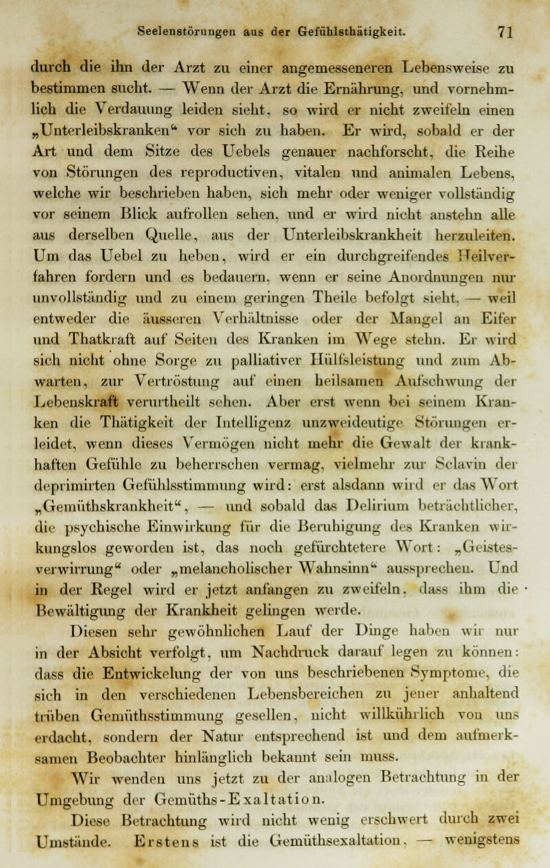 durch die ihn der Arzt zu einer angemesseneren Lebensweise zu bestimmen sucht. — Wenn der Arzt die Ernährung, und vornehm- lich die Verdauung leiden sieht, so wird er nicht zweifeln einen „Unterleibskranken  vor sich zu haben. Er wird, sobald er der Art und dem Sitze des Uebels genauer nachforscht, die Reihe von Störungen des reproductiven, vitalen und auimalen Lebens, welche wir beschrieben haben, sich mehr oder weniger vollständig vor seinem Blick aufrollen sehen, und er wird nicht anstehn alle aus derselben Quelle, aus der Unterleibski ankheit herzuleiten. Um das Uebel zu heben, wird er ein durchgreifendes Heilver- fahren fordern und es bedauern, wenn er seine Anordnungen nur unvollständig und zu einem geringen Theile befolgt sieht, — weil entweder die äusseren Verhältnisse oder der Mangel an Eifer und Thatkraft auf Seiten des Kranken im Wege stehn. Er wird sich nicht ohne Sorge zu palliativer Hilfsleistung und zum Ab- warten, zur Vertröstung auf einen heilsamen Aufschwung der Lebenskraft verurtheilt sehen. Aber erst wenn bei seinem Krau- ken die Thätigkeit der Intelligenz unzweideutige Störungen er- leidet, wenn dieses Vermögen nicht mehr die Gewalt der krank- haften Gefühle zu beherrschen vermag, vielmehr zur Solavin der depiimirten Gefühlsstimmung wird: erst alsdann wird er das Wort „Gemüthskrankheit, — und sobald das Delirium beträchtlicher, die psychische Einwirkung für die Beruhigung des Kranken wir- kungslos geworden ist, das noch gefürchtetere Wort: „Geistes- verwirrung oder „melancholischer Wahnsinn aussprechen. Und in der Regel wird er jetzt anfangen zu zweifeln, dass ihm die Bewältigung der Krankheit gelingen werde. Diesen sehr gewöhnlichen Lauf der Dinge hallen wir nur in der Absicht verfolgt, um Nachdruck darauf legen zu können: dass die Entwicklung der von uns beschriebenen Symptome, die sich in den verschiedenen Lebensbereichen zu jener anhaltend trüben Gemüthsstimmung gesellen, nicht willkührlich von uns erdacht, sondern der Natur entsprechend ist und dem aufmerk- samen Beobachter hinlänglich bekannt sein mSBB. Wir wenden uns jetzt zu der analogen Betrachtung in der Umgebung der Gemüths -Exaltation. Diese Betrachtung wird nicht wenig erschwert durch zwei Umstände. Erstens ist die Gemüthsexaltation. — wenigstens