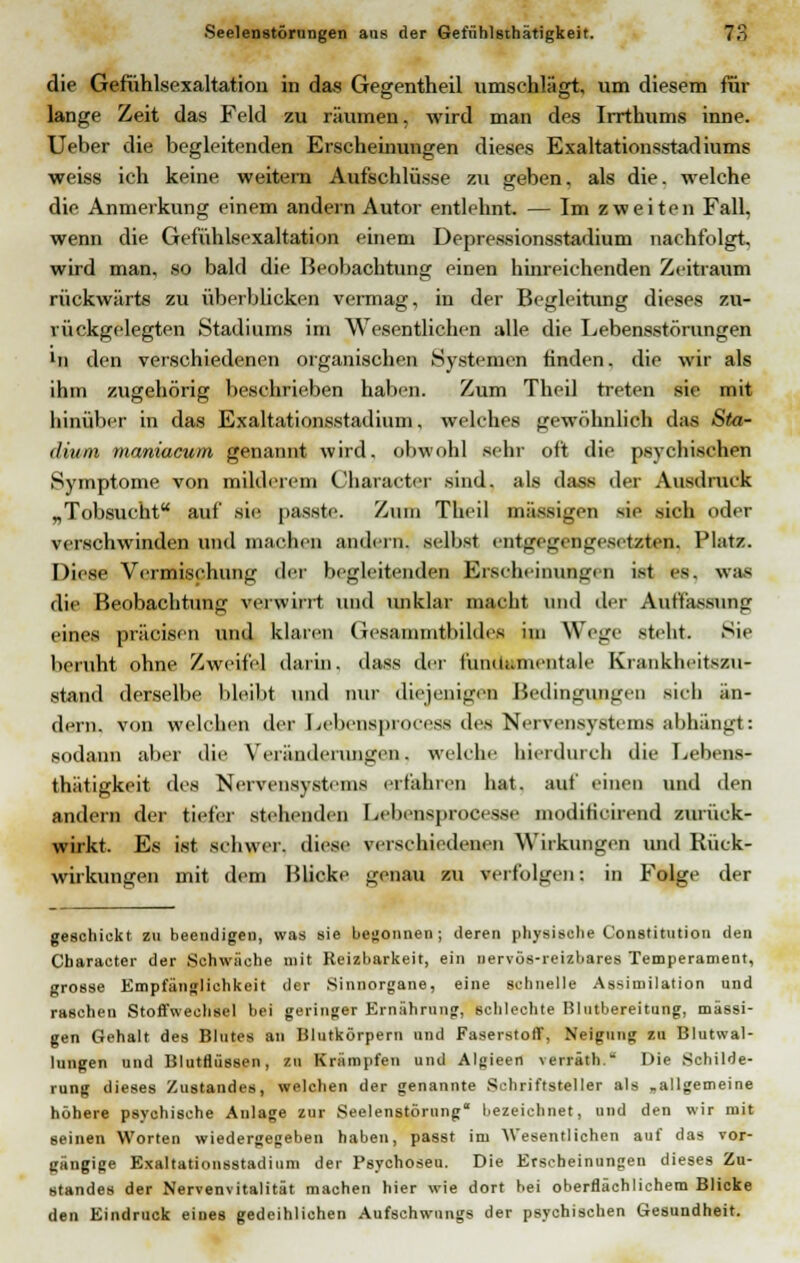 die Gefühlsexaltation in das Gegentheil umschlägt, um diesem für lange Zeit das Feld zu räumen, wird man des Irrthums inne. Ueber die begleitenden Erscheinungen dieses Exaltationsstadiums weiss ich keine weitern Aufschlüsse zu geben, als die. welche die Anmerkung einem andern Autor entlehnt. — Im zweiten Fall, wenn die Gefühlsexaltation einem Depressionsstadium nachfolgt, wird man, so bald die Beobachtung einen hinreichenden Zeitraum rückwärts zu Überblicken vermag, in der Begleitung dieses zu- rückgelegten Stadiums im Wesentlichen alle die Lebensstörungen ln den verschiedenen organischen Systemen finden, die wir als ihm zugehörig beschrieben haben. Zum Theil treten sie mit hinüber in das Exaltationsstadium, welches gewöhnlich das Sta- dium maniacum genannt wird, obwohl sehr oft die psychischen Symptome von milderem Character sind, als dass der Ausdruck „Tobsucht auf sie passte. Zum Theil massigen sie sich oder verschwinden und machen andern, selbst entgegengesetzten, Platz. Diese Vermischung der begleitenden Erscheinungen ist es. was die Beobachtung verwirrt und unklar macht und der Auffassung eines präcisen und klaren (lesammtbildes im Wege steht. Sie beruht ohne Zweifel darin, dass der fundamentale Krankheiten* stand derselbe bleibt und nur diejenigen Bedingungen sieh an- dern, von welchen der Lebensprocess des Nervensystems abhängt: sodann aber die Veränderungen,, welche hierdurch die Lebens- thätigkeit des Nervensystems erfahren hat. auf einen und den andern der tiefer stehenden Lebensprocesse modificirend zurück- wirkt. Es ist schwer, diese verschiedenen Wirkungen und Rück- wirkungen mit dem Blicke genau zu verfolgen: in Folge der geschickt zu beendigen, was sie begonnen; deren physische Constitution den Character der Schwäche mit Reizbarkeit, ein nervös-reizbares Temperament, grosse Empfänglichkeit der Sinnorgane, eine schnelle Assimilation und raschen Stoffwechsel bei geringer Ernährung, schlechte Blutbereitung, massi- gen Gehalt des Blutes an Blutkörpern und Faserstoff, Neigung zu Blutwal- lungen und Blutflüssen, zu Krämpfen und Algieen verräth. Die Schilde- rung dieses Zustandes, welchen der genannte Schriftsteller als ,allgemeine höhere psychische Anlage zur Seelenstörung bezeichnet, und den wir mit seinen Worten wiedergegeben haben, passt im AVesentlichen auf das vor- gängige Exaltationsstadium der Psychoseu. Die Erscheinungen dieses Zu- standes der Nervenvitalität machen hier wie dort hei oberflächlichem Blicke den Eindruck eines gedeihlichen Aufschwungs der psychischen Gesundheit.