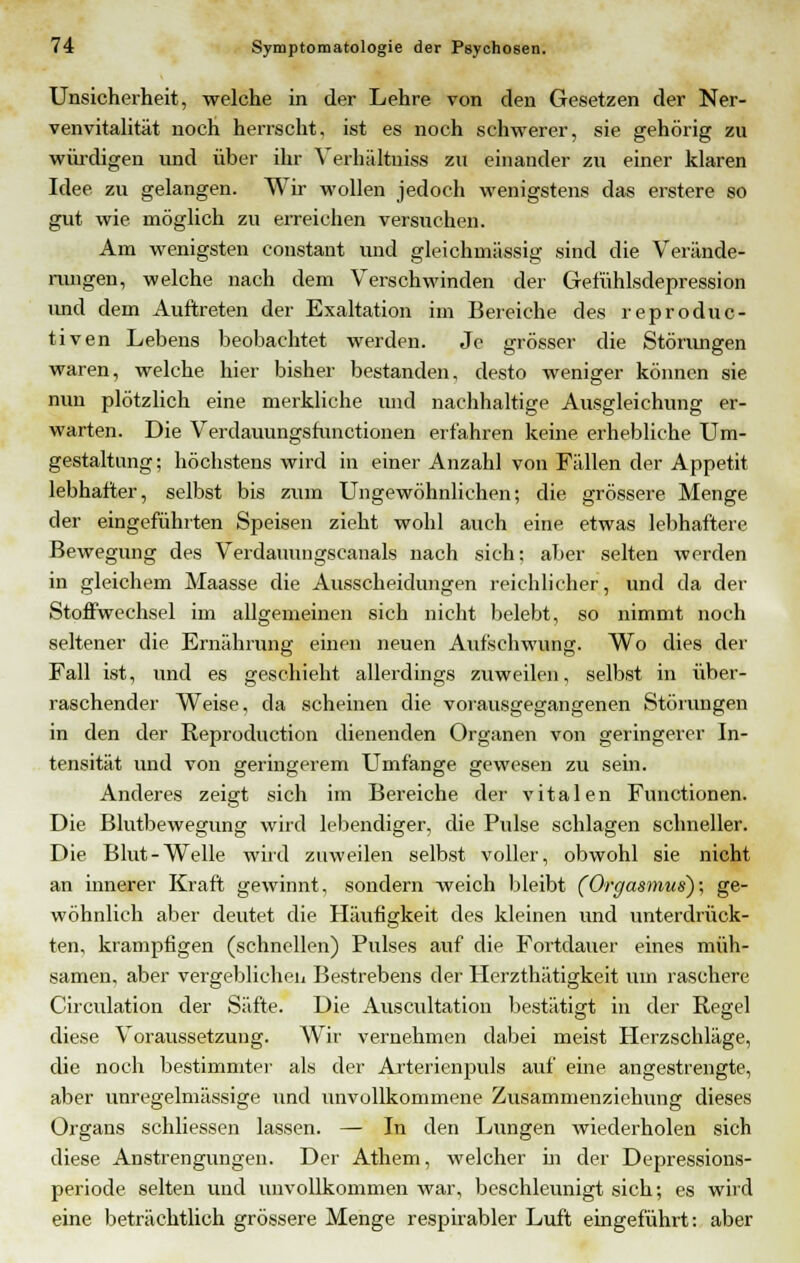 Unsicherheit, welche in der Lehre von den Gesetzen der Ner- venvitalität noch herrscht, ist es noch schwerer, sie gehörig zu würdigen und über ihr Verhältuiss zu einander zu einer klaren Idee, zu gelangen. Wir wollen jedoch wenigstens das erstere so gut wie möglich zu erreichen versuchen. Am wenigsten constant und gleichniässig sind die Verände- rungen, welche nach dem Verschwinden der Gefühlsdepression imd dem Auftreten der Exaltation im Bereiche des reproduc- tiven Lebens beobachtet werden. Je grösser die Störungen waren, welche hier bisher bestanden, desto weniger können sie nun plötzlich eine merkliche und nachhaltige Ausgleichung er- warten. Die Verdauungsfunctionen erfahren keine erhebliche Um- gestaltung; höchstens wird in einer Anzahl von Fällen der Appetit lebhafter, selbst bis zum Ungewöhnlichen; die grössere Menge der eingeführten Speisen zieht wohl auch eine etwas lebhaftere Bewegung des Verdauungscanais nach sich: aber selten werden in gleichem Maasse die Ausscheidungen reichlicher, und da der Stoffwechsel im allgemeinen sich nicht belebt, so nimmt noch seltener die Ernährung einen neuen Aufschwung. Wo dies der Fall ist, und es geschieht allerdings zuweilen, selbst in über- raschender Weise, da scheinen die vorausgegangenen Störungen in den der Reproduction dienenden Organen von geringerer In- tensität und von geringerem Umfange gewesen zu sein. Anderes zeigt sich im Bereiche der vitalen Functionen. Die Blutbewegung wird lebendiger, die Pulse schlagen schneller. Die Blut-Welle wird zuweilen selbst voller, obwohl sie nicht an innerer Kraft gewinnt, sondern weich bleibt (Orgasmus); ge- wöhnlich aber deutet die Häufigkeit des kleinen und unterdrück- ten, krampfigen (schnellen) Pulses auf die Fortdauer eines müh- samen, aber vergeblichen Bestrebens der Herzthätigkeit um raschere Circulation der Säfte. Die Auscultation bestätigt in der Regel diese Voraussetzung. Wir vernehmen dabei meist Herzschläge, die noch bestimmte]- als der Arterienpuls auf eine angestrengte, aber unregelmässige und unvollkommene Zusammenziehung dieses Organs schliessen lassen. — In den Lungen wiederholen sich diese Anstrengungen. Der Athem, welcher in der Depressions- periode selten und unvollkommen war, beschleunigt sich; es wird eine beträchtlich grössere Menge respirabler Luft eingeführt: aber