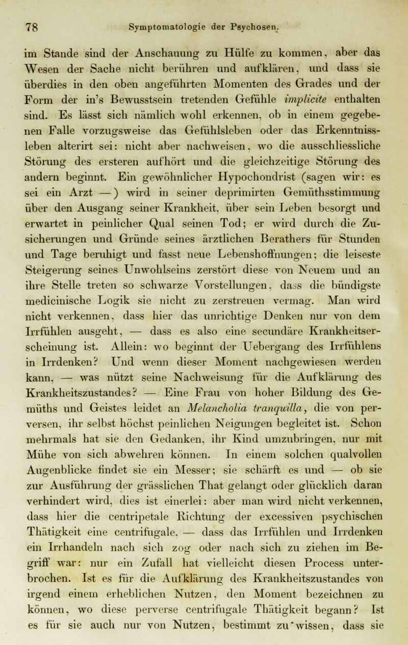 im Stande sind der Anschauung zu Hülfe zu kommen, aber das Wesen der Sache nicht berühren und aufklären, und dass sie überdies in den oben angeführten Momenten des Grades und der Form der in's Bewusstsein tretenden Gefühle implicite enthalten sind. Es lässt sich nämlich wohl erkennen, ob in einem gegebe- nen Falle vorzugsweise das Gefühlsleben oder das Erkenntniss- leben alterirt sei: nicht aber nachweisen, wo die ausschliessliche Störung des ersteren aufhört und die gleichzeitige Störung des andern beginnt. Ein gewöhnlicher Hypochondrist (sagen wir: es sei ein Arzt —) wird in seiner deprimirten Gemüthsstimmung über den Ausgang seiner Krankheit, über sein Leben besorgt und erwartet in peinlicher Qual seinen Tod; er wird durch die Zu- sicherungen und Gründe seines ärztlichen Berathers für Stunden und Tage beruhigt und fasst neue Lebenshoffnungen; die leiseste Steigerung seines Unwohlseins zerstört diese von Neuem und au ihre Stelle treten so schwarze Vorstellungen, dass die bündigste mediciuische Logik sie nicht zu zerstreuen vermag. Man wird nicht verkennen, dass hier das unrichtige Denken nur von dem Irrfühlen ausgeht, — dass es also eine secundäre Krankheitser- scheinung ist. Allem: wo beginnt der Uebergang des Irrfühlens in Irrdenken? Und wenn dieser Moment nachgewiesen werden kann, — was nützt seine Nachweisung für die Aufklärung des Krankheitszustandes? — Eine Frau von hoher Bildung des Ge- müths und Geistes leidet an Melancholia tranquilla, die. von per- versen, ihr selbst höchst peinlichen Neigungen begleitet ist. Schon mehrmals hat sie den Gedanken, ihr Kind umzubringen, nur mit Mühe von sich abwehren können. In einem solchen qualvollen Augenblicke findet sie ein Messer; sie schärft es und — ob sie zur Ausführung der grässlichen That gelangt oder glücklich daran verhindert wird, dies ist einerlei: aber man wird nicht verkennen, dass hier die centripetale Richtung der excessiven psychischen Thätigkeit eine centrimgale, — dass das Irrfühlen und Irrdenken ein Irrhandeln nach sich zog oder nach sich zu ziehen im Be- griff war: nur ein Zufall hat vielleicht diesen Process unter- brochen. Ist es für die Aufklärung des Krankheitszustandes von irgend einem erheblichen Nutzen, den Moment bezeichnen zu können, wo diese perverse centrifugale Thätigkeit begann? Ist es für sie auch nur von Nutzen, bestimmt zu wissen, dass sie