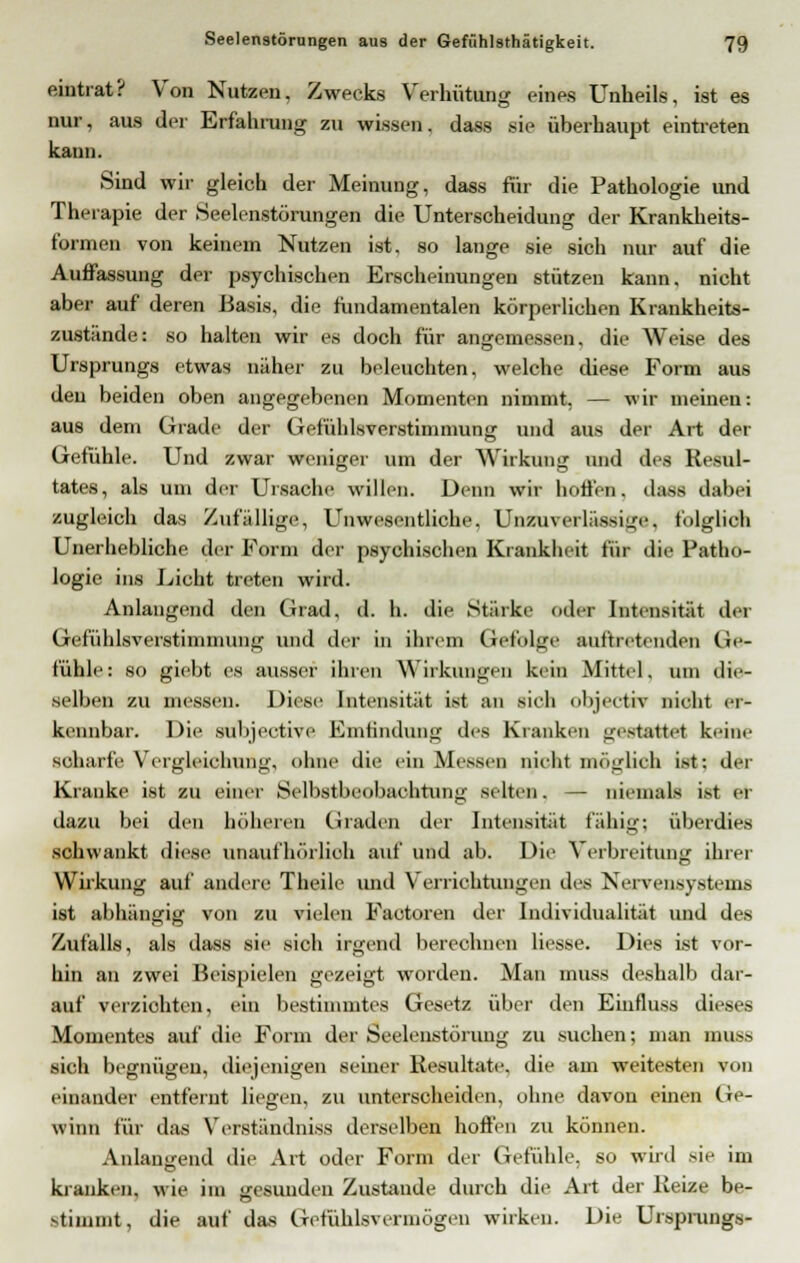 eintrat? Von Nutzen, Zwecks Verhütung eines Unheils, ist es nur, aus der Erfahrung zu wissen, dass •sie überhaupt eintreten kann. Sind wir gleich der Meinung, dass für die Pathologie und Therapie der Seelenstörungen die Unterscheidung der Krankheits- formen von keinem Nutzen ist. so lange sie sich nur auf die Auffassung der psychischen Erscheinungen stützen kann, nicht aber auf deren Basis, die fundamentalen körperlichen Krankheits- zustände: so halten wir es doch für angemessen, die Weise des Ursprungs etwas näher zu beleuchten, welche diese Form aus den beiden oben angegebenen Momenten nimmt, — wir meinen: aus dem Grade der Gefühlsverstimmung und aus der Art der Gefühle. Und zwar weniger um der Wirkung und des Resul- tates, als um der Ursache willen. Denn wir hoffen, dass dabei zugleich das Zufällige, Unwesentliche. Unzuverlässige, folglich Unerhebliche der Form der psychischen Krankheit für die Patho- logie ins Licht treten wird. Anlangend den Grad, d. h. die Stärke oder Intensität der Gefühlsverstimnmng und der in ihrem Gefolge auftretenden Ge- fühle: so giebt es ausser ihren Wirkungen kein Mittel, um die- selben zu messen. Diese Intensität ist an sieh objectir nicht er- kennbar. Die subjective Emtiuduug des Kranken gestattet keine scharfe Vergleichung, ohne die ein Missen nicht möglich ist; der Kranke ist zu einer Selbstbeobachtung selten. — niemals ist er dazu bei den höheren Graden der Intensität fähig; überdies schwankt diese unaufhörlich auf und ab. Die Verbreitung ihrer Wirkung auf andere Theile und Verrichtungen des Nervensystems ist abhängig von zu vielen Factoren der Individualität und des Zufalls, als dass sie sich irgend berechnen Hesse. Dies ist vor- hin an zwei Beispielen gezeigt worden. Man muss deshalb dar- auf verzichten, ein bestimmtes Gesetz über den Eiufluss dieses Momentes auf die Form der Seelenstörung zu suchen; man muss sich begnügen, diejenigen seiner Resultate, die am weitesten von einander entfernt liegen, zu unterscheiden, ohne davon einen Ge- winn für das Verständniss derselben hoffen zu können. Anlangend die Art oder Form der Gefühle, so wird sie im kranken, wie im gesunden Zustande durch die Art der Reize be- stimmt, die auf das Gefühlsvermögen wirken. Die Ursprungs-