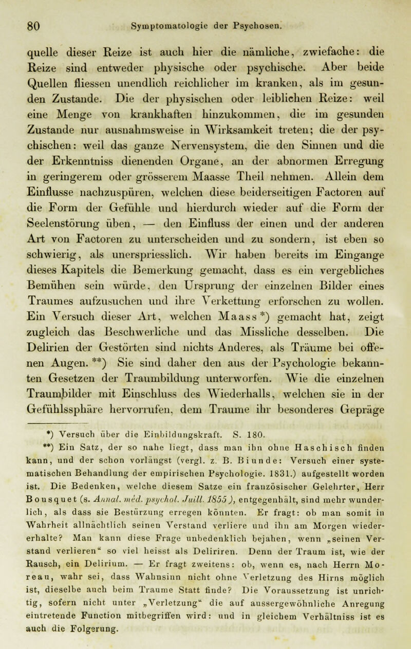 quelle dieser Reize ist auch hier die nämliche, zwiefache: die Reize sind entweder physische oder psychische. Aber beide Quellen fliessen unendlich reichlicher im kranken, als im gesun- den Zustande. Die der physischen oder leiblichen Reize: weil eine Menge von krankhaften hinzukommen, die im gesunden Zustande nur ausnahmsweise in Wirksamkeit treten; die der psy- chischen: weil das ganze Nervensystem, die den Sinnen und die der Erkenntniss dienenden Organe, an der abnormen Erregung in geringerem oder grösserem Maasse Theil nehmen. Allein dem Einflüsse nachzuspüren, welchen diese beiderseitigen Factoren auf die Form der Gefühle und hierdurch wieder auf die Form der Seelenstörung üben, — den Einfluss der einen und der anderen Art von Faotoren zu unterscheiden und zu sondern, ist eben so schwierig, als unerspriesslich. Wir haben bereits im Eingange dieses Kapitels die Bemerkung gemacht, dass es ein vergebliches Bemühen sein würde, den Ursprung der einzelnen Bilder eines Traumes aufzusuchen und ihre Verkettung erforschen zu wollen. Ein Versuch dieser Art, welchen Maass*) gemaoht hat, zeigt zugleich das Beschwerliche und das Missliche desselben. Die Delirien der Gestörten sind nichts Anderes, als Träume bei offe- nen Augen. **) Sie sind daher den aus der Psychologie bekann- ten Gesetzen der Traumbildung unterworfen. Wie die einzelnen Traumbilder mit Einschluss des Wiederhalls, welchen sie in der Gefühlssphäre hervorrufen, dem Traume ihr besonderes Gepräge *) Versuch über die Einbildungskraft. S. 180. **) Ein Satz, der so nahe liegt, dass man ihn ohne Haschisch finden kann, und der schon vorlängst (vergl. z. B. Binnde: Versuch einer syste- matischen Behandlung der empirischen Psychologie. 1831.) aufgestellt worden ist. Die Bedenken, welche diesem Satze ein französischer Gelehrter, Herr Bousquet (s. Aiuial. med.psychol. Juill. 1S55), entgegenhält, sind mehr wunder- lich, als dass sie Bestürzung erregen könnten. Er fragt: ob man somit in Wahrheit allnächtlich seinen Verstand verliere und ihn am Morgen wieder- erhalte? Man kann diese Frage unbedenklich bejahen, wenn „seinen Ver- stand verlieren so viel heisst als Deliriren. Denn der Traum ist, wie der Rausch, ein Delirium. — Er fragt zweitens: ob, wenn es, nach Herrn Mo- reau, wahr sei, dass Wahnsinn nicht ohne Verletzung des Hirns möglich ist, dieselbe auch beim Traume Statt finde? Die Voraussetzung ist unrich- tig, sofern nicht unter „Verletzung die auf aussergewöhnliche Anregung eintretende Function mitbegriffen wird: und in gleichem Verhältniss ist es auch die Folgsrung.
