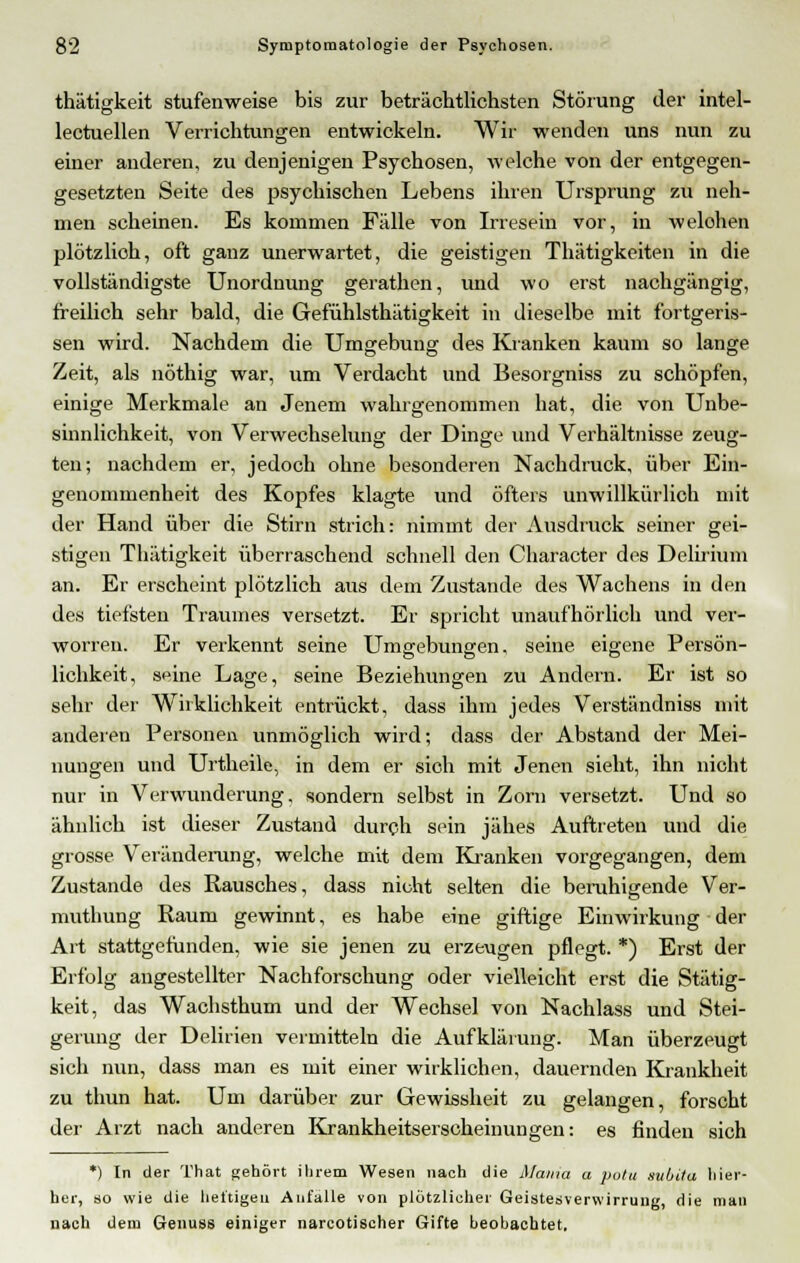 thätigkeit stufenweise bis zur beträchtlichsten Störung der intel- lectuellen Verrichtungen entwickeln. Wir wenden uns nun zu einer anderen, zu denjenigen Psychosen, welche von der entgegen- gesetzten Seite des psychischen Lebens ihren Ursprung zu neh- men scheinen. Es kommen Fälle von Irresein vor, in welchen plötzlioh, oft ganz unerwartet, die geistigen Thätigkeiten in die vollständigste Unordnung gerathen, und wo erst nachgängig, freilich sehr bald, die Gefühlsthätigkeit in dieselbe mit fortgeris- sen wird. Nachdem die Umgebung des Kranken kaum so lange Zeit, als nöthig war, um Verdacht und Besorgniss zu schöpfen, einige Merkmale an Jenem wahrgenommen hat, die von Unbe- sinnlichkeit, von Verwechselung der Dinge und Verhältnisse zeug- ten; nachdem er, jedoch ohne besonderen Nachdruck, über Ein- genommenheit des Kopfes klagte und öfters unwillkürlich mit der Hand über die Stirn strich: nimmt der Ausdruck seiner gei- stigen Thätigkeit überraschend schnell den Character des Delirium an. Er erscheint plötzlich aus dem Zustande des Wachens in den des tiefsten Traumes versetzt. Er spricht unaufhörlich und ver- worren. Er verkennt seine Umgebungen, seine eigene Person- DO O lichkeit, s<4ne Lage, seine Beziehungen zu Andern. Er ist so sehr der Wirklichkeit entrückt, dass ihm jedes Verständniss mit anderen Personen unmöglich wird; dass der Abstand der Mei- nungen und Urtheile, in dem er sich mit Jenen sieht, ihn nicht nur in Verwunderung, sondern selbst in Zorn versetzt. Und so ähnlich ist dieser Zustand durch sein jähes Auftreten und die grosse Veränderung, welche mit dem Kranken vorgegangen, dem Zustande des Rausches, dass nicht selten die beruhigende Ver- muthung Raum gewinnt, es habe eine giftige Einwirkung der Art stattgefunden, wie sie jenen zu erzeugen pflegt. *) Erst der Erfolg angestellter Nachforschung oder vielleicht erst die Stätig- keit, das Wachsthum und der Wechsel von Nachlass und Stei- gerung der Delirien vermitteln die Aufklärung. Man überzeugt sich nun, dass man es mit einer wirklichen, dauernden Krankheit zu thun hat. Um darüber zur Gewissheit zu gelangen, forscht der Arzt nach anderen Krankheitserscheinungen: es finden sich *) In der That gehört ihrem Wesen nach die Mama a potu subita hier- her, so wie die heftigen Anfalle von plötzlicher Geistesverwirrung, die man nach dem Genuas einiger narcotischer Gifte beobachtet.