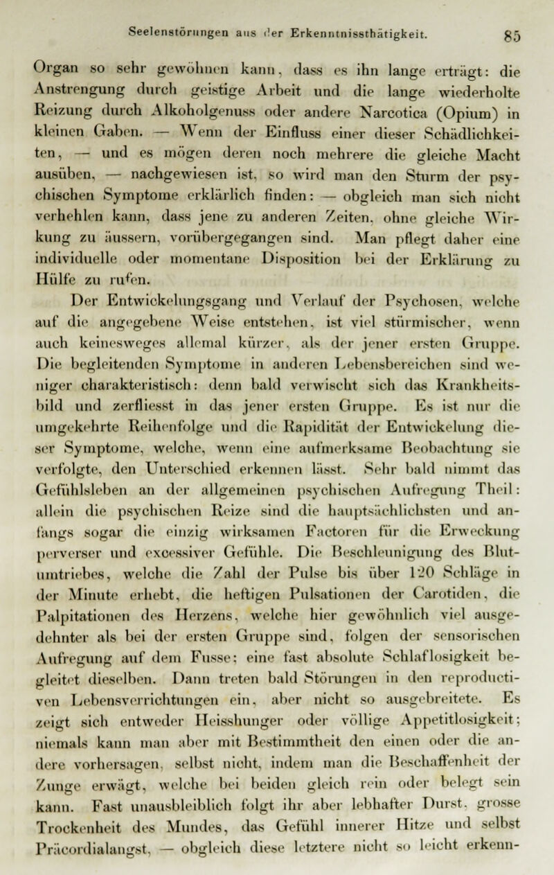 Organ so sehr gewöhnen kann, dass es ihn lange erträgt: die Anstrengung durch geistige Arbeit und die lange wiederholte Reizung durch Alkoholgenuss oder andere Narcotica (Opium) in kleinen Gaben. — Wenn der Einfluss einer dieser Schädlichkei- ten, — und es mögen deren noch mehrere die gleiche Macht ausüben, — nachgewiesen ist. so wird man den Sturm der psy- chischen Symptome erklärlich finden: — obgleich man sieh nicht verhehlen kann, dass jene zu anderen Zeiten, ohne gleiche Wir- kung zu äussern, vorübergegangen sind. Man pflegt daher eine individuelle oder momentane Disposition bei der Erklärung zu Hülfe zu rufen. Der Entwickelungsgang und Verlauf der Psychosen, welehe auf die angegebene Weise entstehen, ist viel stürmischer, wenn auch keinesweges allemal kürzer, als der jener ersten Gruppe. Die begleitenden Symptome in anderen Leheiisbereiehen sind we- niger charakteristisch: denn bald verwischt sich das Krankheits- hild und zerfliegst in das jener ersten Gruppe. Es ist nur die umgekehrte Reihenfolge und die Rapidität der Entwicklung die- ser Symptome, welche, wenn eine aufmerksame Beobachtung sie verfolgte, den Unterschied erkennen lässt. Sehr bald nimmt das Gefühlsleben an der allgemeinen psychischen Aufregung Theil: allein die psychischen Reize sind die hauptsächlichsten und an- fangs sogar die einzig wirksamen Faotoren für die Erweckung perverser und excessiver Gefühle. Die Beschleunigung des Blut- umtriebes, welche die Zahl der Pulse bis über l-'O Schläge in der Minute ei liebt, die heftigen Pulsationen der Carotiden, die Palpitationen des Herzens, welche hier gewöhnlich viel ausge- dehnter als bei der ersten Gruppe sind, folgen der sensorisehen Aufregung auf dem Busse; eine fast absolute Schlaflosigkeit be- gleitet dieselben. Dann treten bald Störungen in den reprodueti- ven Lebensverrichtungen ein. aber nicht so ausgebreitete. Es zeigt sich entweder Ileisshunger oder völlige Appetitlosigkeit; niemals kann man aber mit Bestimmtheit den einen oder die an- dere vorhersagen, selbst nicht, indem man die Beschaffenheit der Zunge erwägt, welche bei beiden gleich rein oder belegt sein kann. Fast unausbleiblich folgt ihr aber lebhafter Durst, grosse Trockenheit des Mundes, das Gefühl innerer Hitze und selbst Präeordialan^st, — obgleich diese letztere nicht so leicht erkenn-