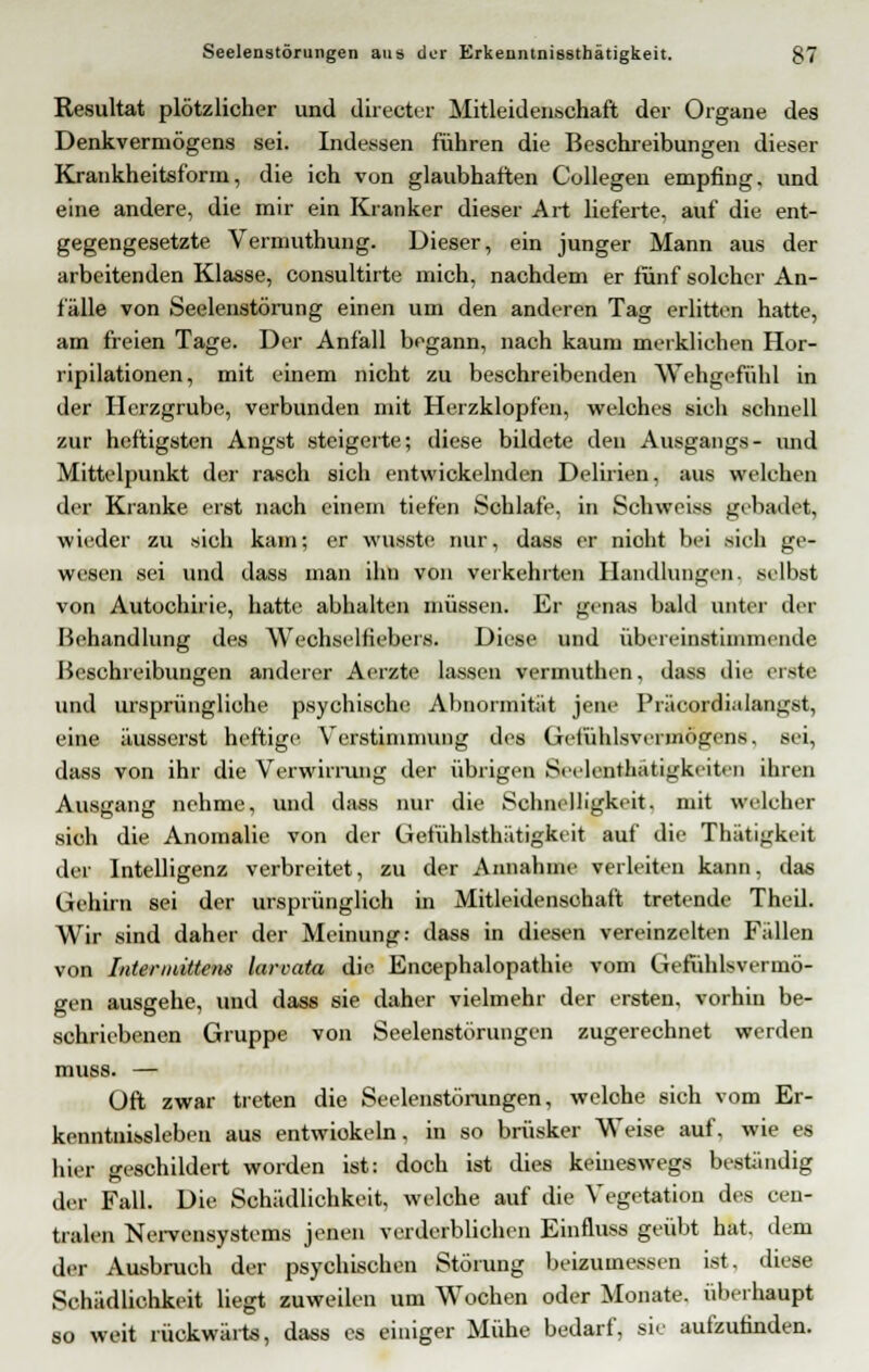 Resultat plötzlicher und directer Mitleidenschaft der Organe des Denkvermögens sei. Indessen führen die Beschreibungen dieser Krankheitsform, die ich von glaubhaften Collegen empfing, und eine andere, die mir ein Kranker dieser Art lieferte, auf die ent- gegengesetzte Vermuthung. Dieser, ein junger Mann aus der arbeitenden Klasse, consultirte mich, nachdem er fünf solcher An- fälle von Seelenstörung einen um den anderen Tag erlitten hatte, am freien Tage. Der Anfall begann, nach kaum merklichen Hor- ripilationen, mit einem nicht zu beschreibenden Wehgefühl in der Herzgrube, verbunden mit Herzklopfen, welches sich schnell zur heftigsten Angst steigerte; diese bildete den Ausgangs- imd Mittelpunkt der rasch sich entwickelnden Delirien, aus welchen der Kranke erst nach einem tiefen Schlafe, in Schweiss gebadet, wieder zu sich kam; er wusste nur, dass er nioht bei sieh ge- wesen sei und dass man ihn von verkehrten Handlungen, selbst von Autochirie, hatte abhalten müssen. Er genas bald unter der Behandlung des Wechselfiebers. Diese und übereinstimmende Beschreibungen anderer Aerzte lassen vermuthen, dass die erste und ursprüngliche psychische Abnormität jene Präcordialangst, eine äusserst heftige Verstimmung des Gefühlsvermögens, sei, dass von ihr die Verwirrung der übrigen Seelenthatigkeiten ihren Ausgang nehme, und dass nur die Schnelligkeit, mit welcher sich die Anomalie von der Gefühlsthätigkeit auf die Thätigkeit der Intelligenz verbreitet, zu der Annahme verleiten kann, das Gehirn sei der ursprünglich in Mitleidenschaft tretende TheU. Wir sind daher der Meinung: dass in diesen vereinzelten Fällen von Intermittem larvata die Encephalopathie vom Gefühlsvermö- gen ausgehe, und dass sie daher vielmehr der ersten, vorhin be- schriebenen Gruppe von Seelenstörungen zugerechnet werden muss. — Oft zwar treten die Seelenstörungen, welohe sich vom Er- kenntnissleben aus entwickeln, in so brüsker Weise auf, wie es hier geschildert worden ist: doch ist dies keineswegs beständig der Fall. Die Schädlichkeit, welche auf die Vegetation des cen- tralen Nervensystems jenen verderblichen Einfluss geübt hat. dem der Ausbruch der psychischen Störung beizumessen ist, diese Schädlichkeit liegt zuweilen um Wochen oder Monate, überhaupt so weit rückwärts, dass es einiger Mühe bedarf, sie aufzufinden.